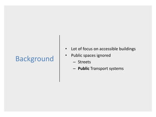 Background
• Lot of focus on accessible buildings
• Public spaces ignored
– Streets
– Public Transport systems
 