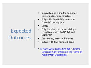 Expected
Outcomes
• Simple to use guide for engineers,
consultants and contractors
• Fully utilizable RoW / Increased
“people” throughput
• Safety
• Fully handicapped accessibility –
compliance with PwD* Act and
UNCRPD*
• Consistency across whole city
• In line with CMP’s stated goals
* Persons with Disabilities Act & United
Nationals Convention on the Rights of
People with Disabilities
 