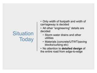 Situation
Today
• Only width of footpath and width of
carriageway is decided
• All other “engineering” details are
decided
• Storm water drains and other
utilities
• Materials (concrete/UTWT/paving
blocks/curbing etc)
• No attention to detailed design of
the entire road from edge-to-edge
 