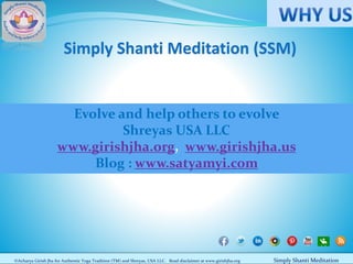 Simply Shanti Meditation (SSM)

Evolve and help others to evolve
Shreyas USA LLC
www.girishjha.org, www.girishjha.us
Blog : www.satyamyi.com

©Acharya Girish Jha for Authentic Yoga Tradition (TM) and Shreyas, USA LLC. Read disclaimer at www.girishjha.org

Simply Shanti Meditation

 