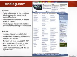 Analog.com Solution:  Raise information to the top of the site to expose the content and support functions Provide clear navigation to deeper levels of content Product page that provided all the critical information engineers needed Results:  Increased customer satisfaction Ranked first in industry reviews and independent studies Time on call lines reduced 30-40% Tool usage went from 10-15,000 views per months to 100,000 Users were still happy with the site  3 years later 