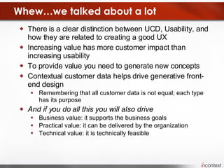 Whew…we talked about a lot There is a clear distinction between UCD, Usability, and how they are related to creating a good UX Increasing value has more customer impact than increasing usability To provide value you need to generate new concepts Contextual customer data helps drive generative front-end design Remembering that all customer data is not equal; each type has its purpose And if you do all this you will also drive  Business value: it supports the business goals Practical value: it can be delivered by the organization Technical value: it is technically feasible 