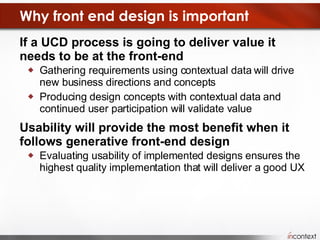 Why front end design is important If a UCD process is going to deliver value it needs to be at the front-end Gathering requirements using contextual data will drive new business directions and concepts Producing design concepts with contextual data and continued user participation will validate value Usability will provide the most benefit when it follows generative front-end design Evaluating usability of implemented designs ensures the highest quality implementation that will deliver a good UX 