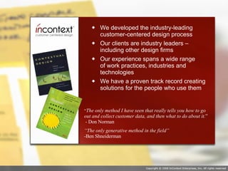 We developed the industry-leading customer-centered design process Our clients are industry leaders – including other design firms Our experience spans a wide range  of work practices, industries and technologies We have a proven track record creating solutions for the people who use them “ The only method I have seen that really tells you how to go out and collect customer data, and then what to do about it. ”  - Don Norman “ The only generative method in the field”  -Ben Shneiderman 