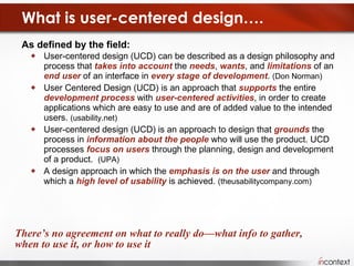 What is user-centered design…. As defined by the field:  User-centered design (UCD) can be described as a design philosophy and process that  takes into account  the  needs ,  wants , and  limitations  of an  end user  of an interface in  every stage of development .  (Don Norman) User Centered Design (UCD) is an approach that  supports  the entire  development   process  with  user-centered activities , in order to create applications which are easy to use and are of added value to the intended users.  (usability.net) User-centered design (UCD) is an approach to design that  grounds  the process in  information about the people  who will use the product. UCD processes  focus on users  through the planning, design and development of a product.  (UPA) A design approach in which the  emphasis is on the user  and through which a  high level of usability  is achieved.  (theusabilitycompany.com) There’s no agreement on what to really do—what info to gather, when to use it, or how to use it 