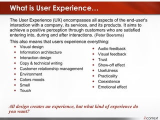 What is User Experience… The User Experience (UX) encompasses all aspects of the end-user's interaction with a company, its services, and its products. It aims to achieve a positive perception through customers who are satisfied entering into, during and after interactions.  (Peter Boersma) This also means that users experience everything:  Visual design  Information architecture  Interaction design  Copy & technical writing  Customer relationship management Environment Colors moods Smell Touch  All design creates an experience, but what kind of experience do you want? Audio feedback Visual feedback Trust Show-off effect Usefulness Practicality Coexistence Emotional effect 