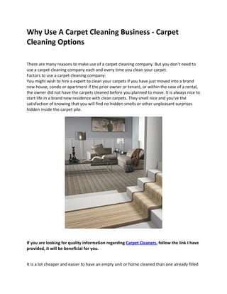 Why Use A Carpet Cleaning Business - Carpet
Cleaning Options

There are many reasons to make use of a carpet cleaning company. But you don't need to
use a carpet cleaning company each and every time you clean your carpet.
Factors to use a carpet cleaning company:
You might wish to hire a expert to clean your carpets if you have just moved into a brand
new house, condo or apartment if the prior owner or tenant, or within the case of a rental,
the owner did not have the carpets cleaned before you planned to move. It is always nice to
start life in a brand new residence with clean carpets. They smell nice and you've the
satisfaction of knowing that you will find no hidden smells or other unpleasant surprises
hidden inside the carpet pile.




If you are looking for quality information regarding Carpet Cleaners, follow the link I have
provided, it will be beneficial for you.


It is a lot cheaper and easier to have an empty unit or home cleaned than one already filled
 