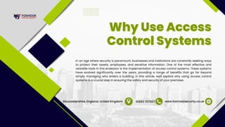 In an age where security is paramount, businesses and institutions are constantly seeking ways
to protect their assets, employees, and sensitive information. One of the most effective and
versatile tools in this endeavor is the implementation of access control systems. These systems
have evolved significantly over the years, providing a range of benefits that go far beyond
simply managing who enters a building. In this article, we'll explore why using access control
systems is a crucial step in ensuring the safety and security of your premises.
Why Use Access
Why Use Access
Control Systems
Control Systems
www.foxmoorsecurity.co.uk
01453 707007
Gloucestershire, England, United Kingdom
 