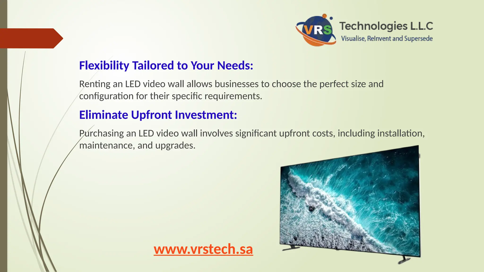 Flexibility Tailored to Your Needs:
Renting an LED video wall allows businesses to choose the perfect size and
configuration for their specific requirements.
Eliminate Upfront Investment:
Purchasing an LED video wall involves significant upfront costs, including installation,
maintenance, and upgrades.
www.vrstech.sa
 