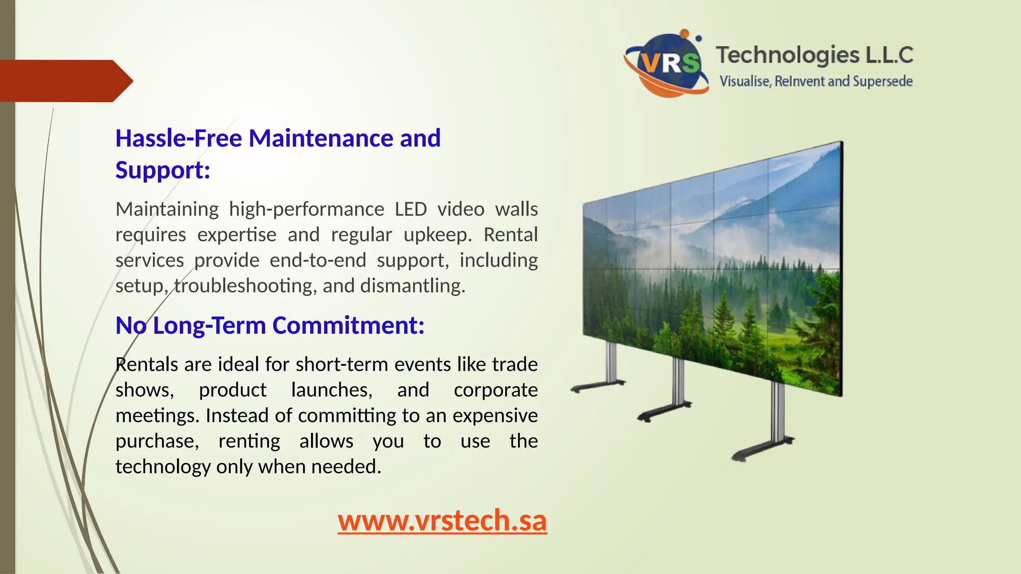 Hassle-Free Maintenance and
Support:
Maintaining high-performance LED video walls
requires expertise and regular upkeep. Rental
services provide end-to-end support, including
setup, troubleshooting, and dismantling.
No Long-Term Commitment:
Rentals are ideal for short-term events like trade
shows, product launches, and corporate
meetings. Instead of committing to an expensive
purchase, renting allows you to use the
technology only when needed.
www.vrstech.sa
 