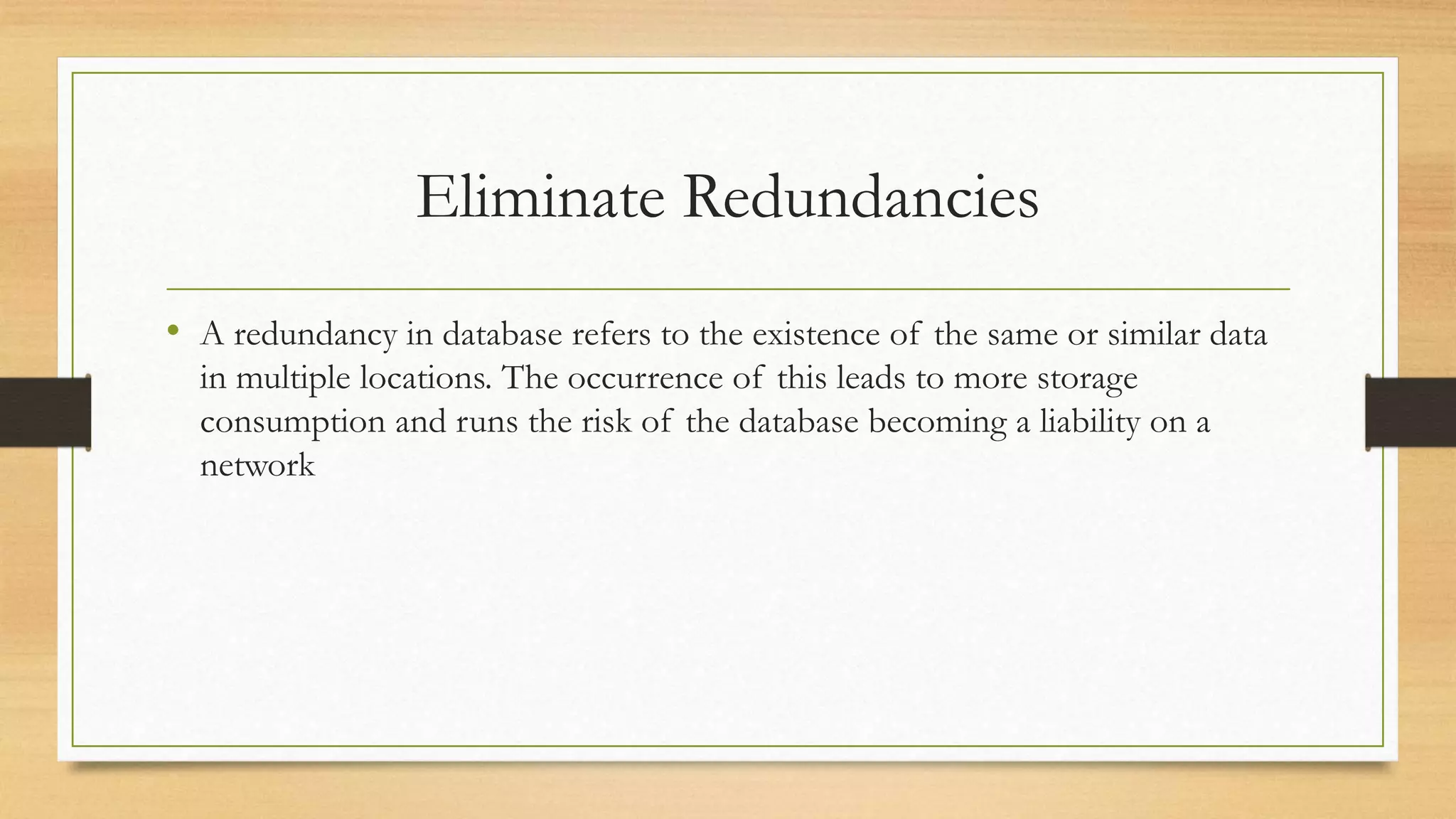 Eliminate Redundancies
• A redundancy in database refers to the existence of the same or similar data
in multiple locations. The occurrence of this leads to more storage
consumption and runs the risk of the database becoming a liability on a
network
 