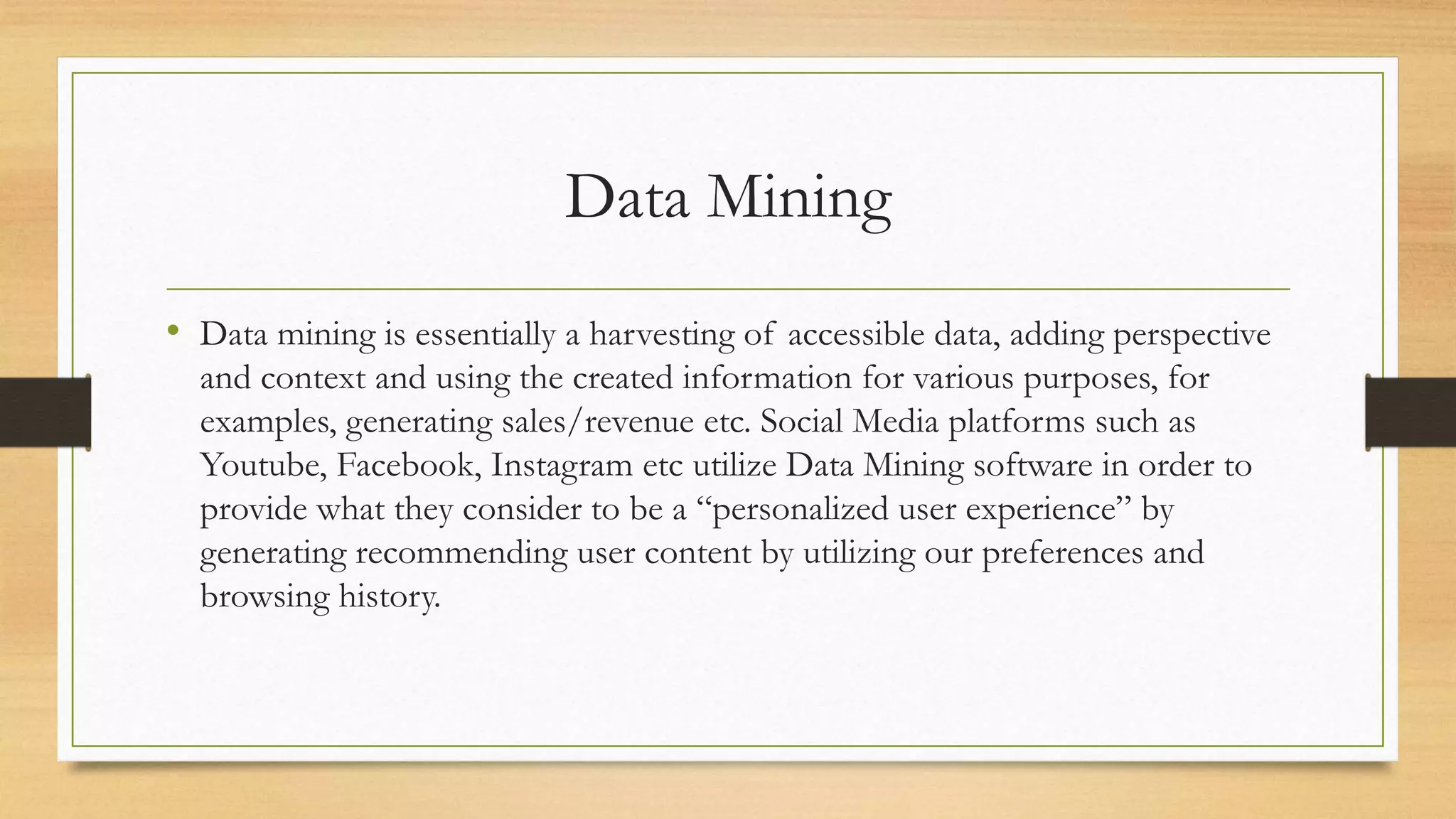 Data Mining
• Data mining is essentially a harvesting of accessible data, adding perspective
and context and using the created information for various purposes, for
examples, generating sales/revenue etc. Social Media platforms such as
Youtube, Facebook, Instagram etc utilize Data Mining software in order to
provide what they consider to be a “personalized user experience” by
generating recommending user content by utilizing our preferences and
browsing history.
 
