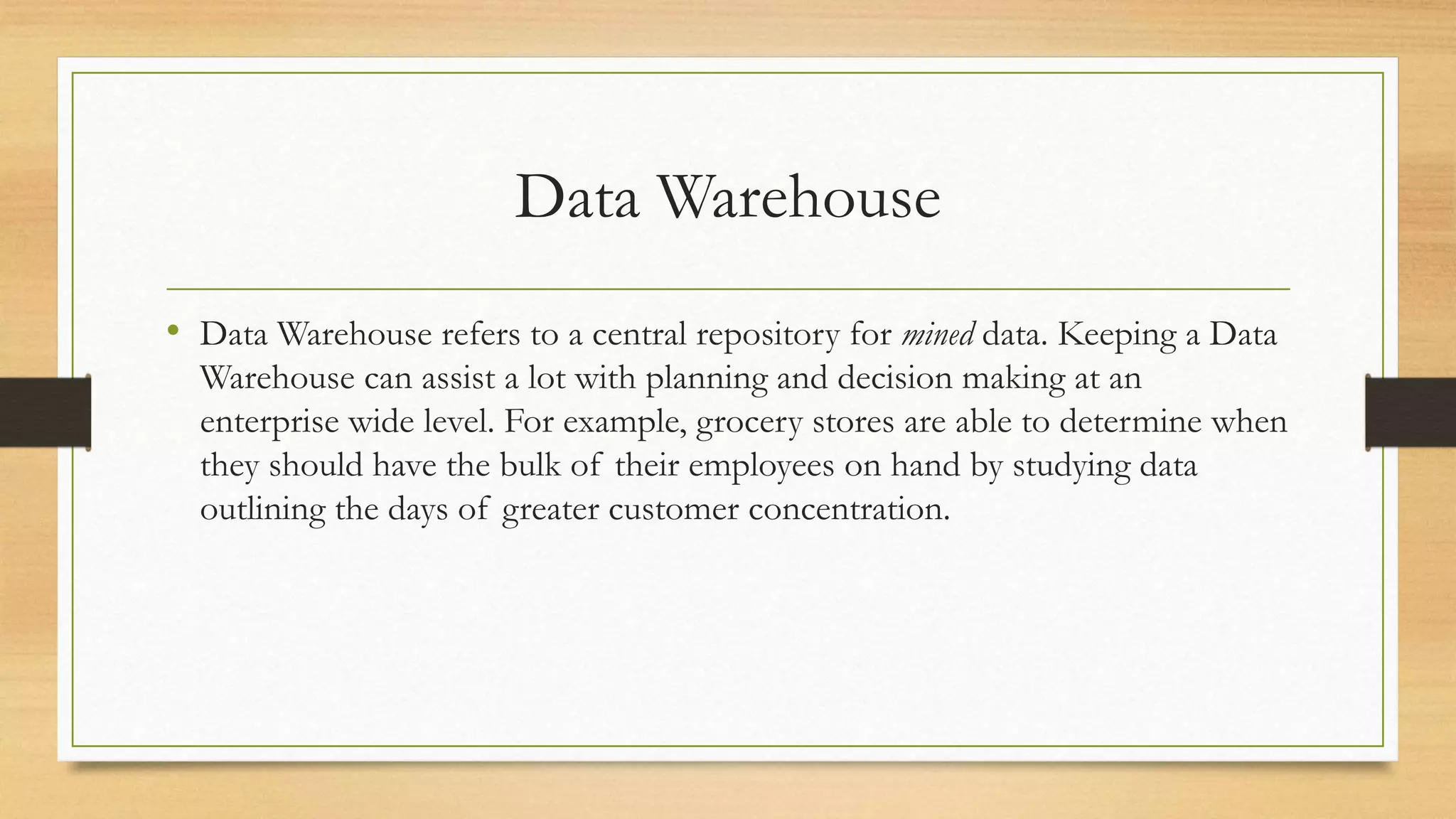 Data Warehouse
• Data Warehouse refers to a central repository for mined data. Keeping a Data
Warehouse can assist a lot with planning and decision making at an
enterprise wide level. For example, grocery stores are able to determine when
they should have the bulk of their employees on hand by studying data
outlining the days of greater customer concentration.
 
