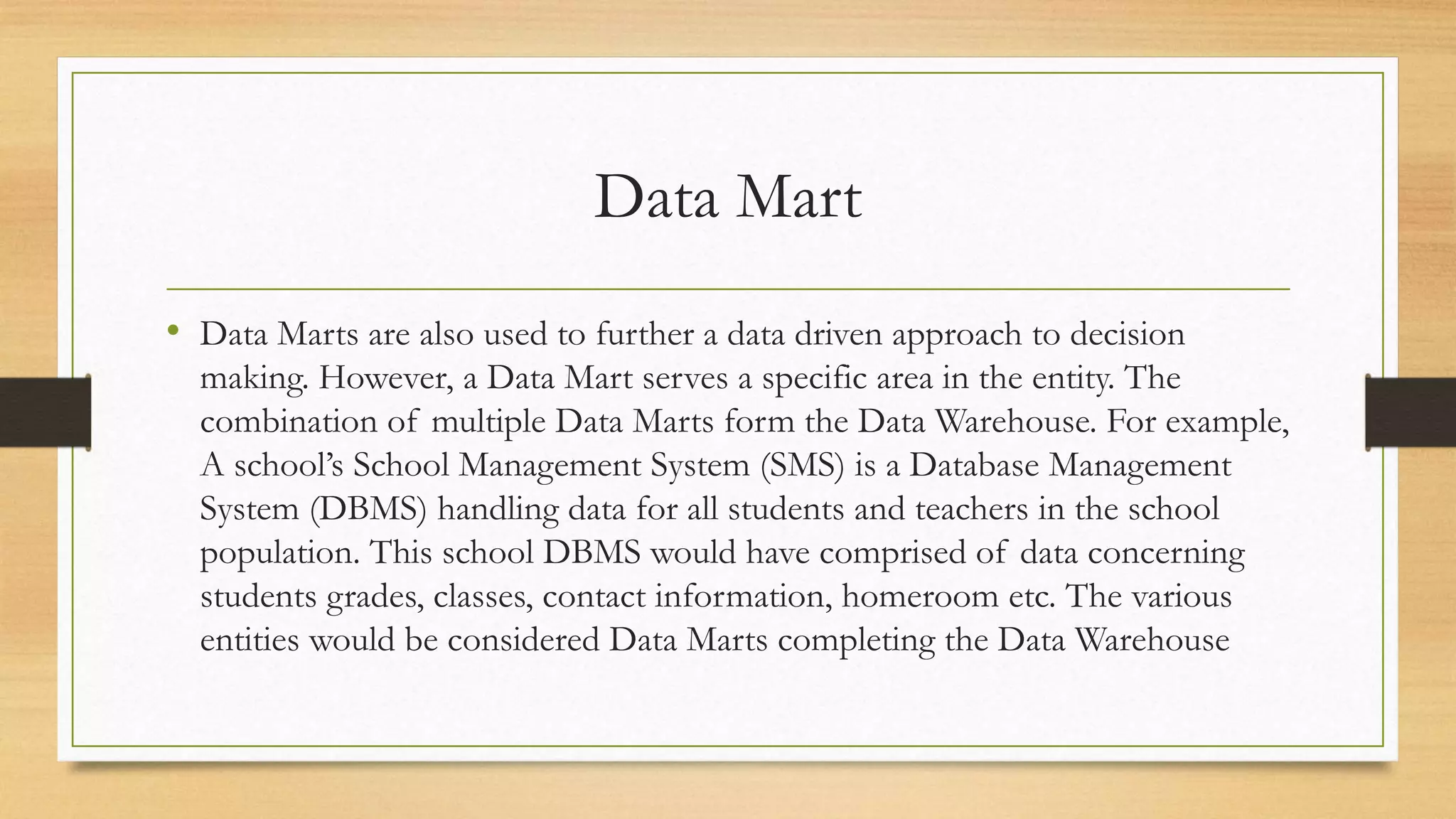 Data Mart
• Data Marts are also used to further a data driven approach to decision
making. However, a Data Mart serves a specific area in the entity. The
combination of multiple Data Marts form the Data Warehouse. For example,
A school’s School Management System (SMS) is a Database Management
System (DBMS) handling data for all students and teachers in the school
population. This school DBMS would have comprised of data concerning
students grades, classes, contact information, homeroom etc. The various
entities would be considered Data Marts completing the Data Warehouse
 