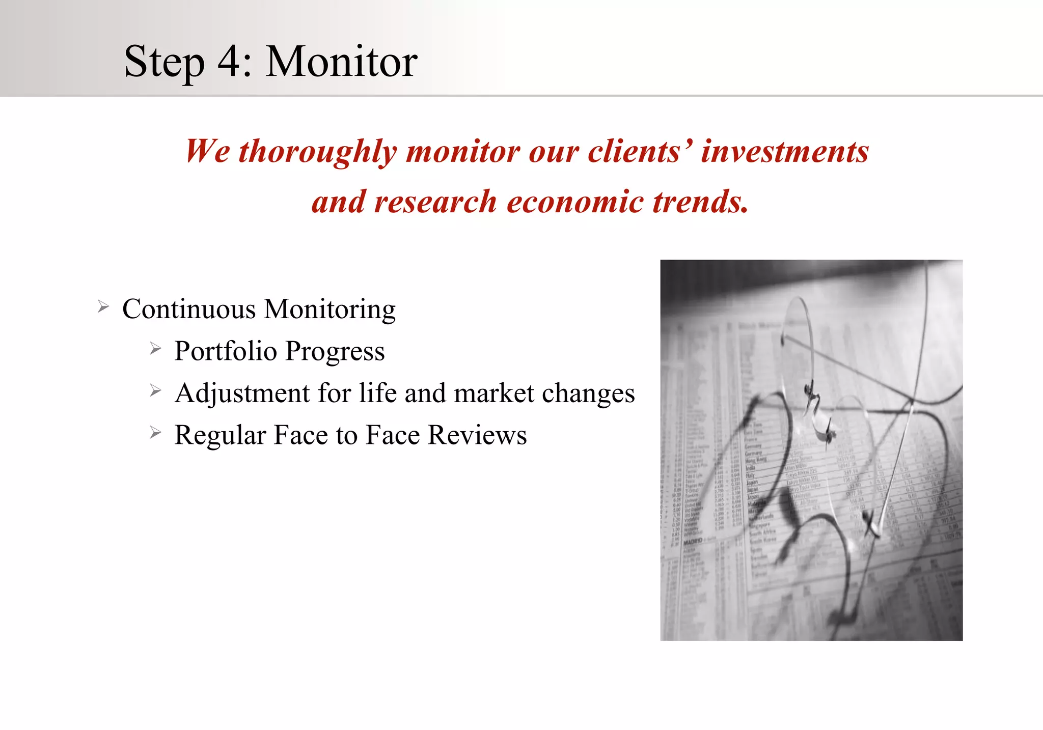 Step 4: Monitor Continuous Monitoring Portfolio Progress Adjustment for life and market changes Regular Face to Face Reviews We thoroughly monitor our clients’ investments  and research economic trends. 