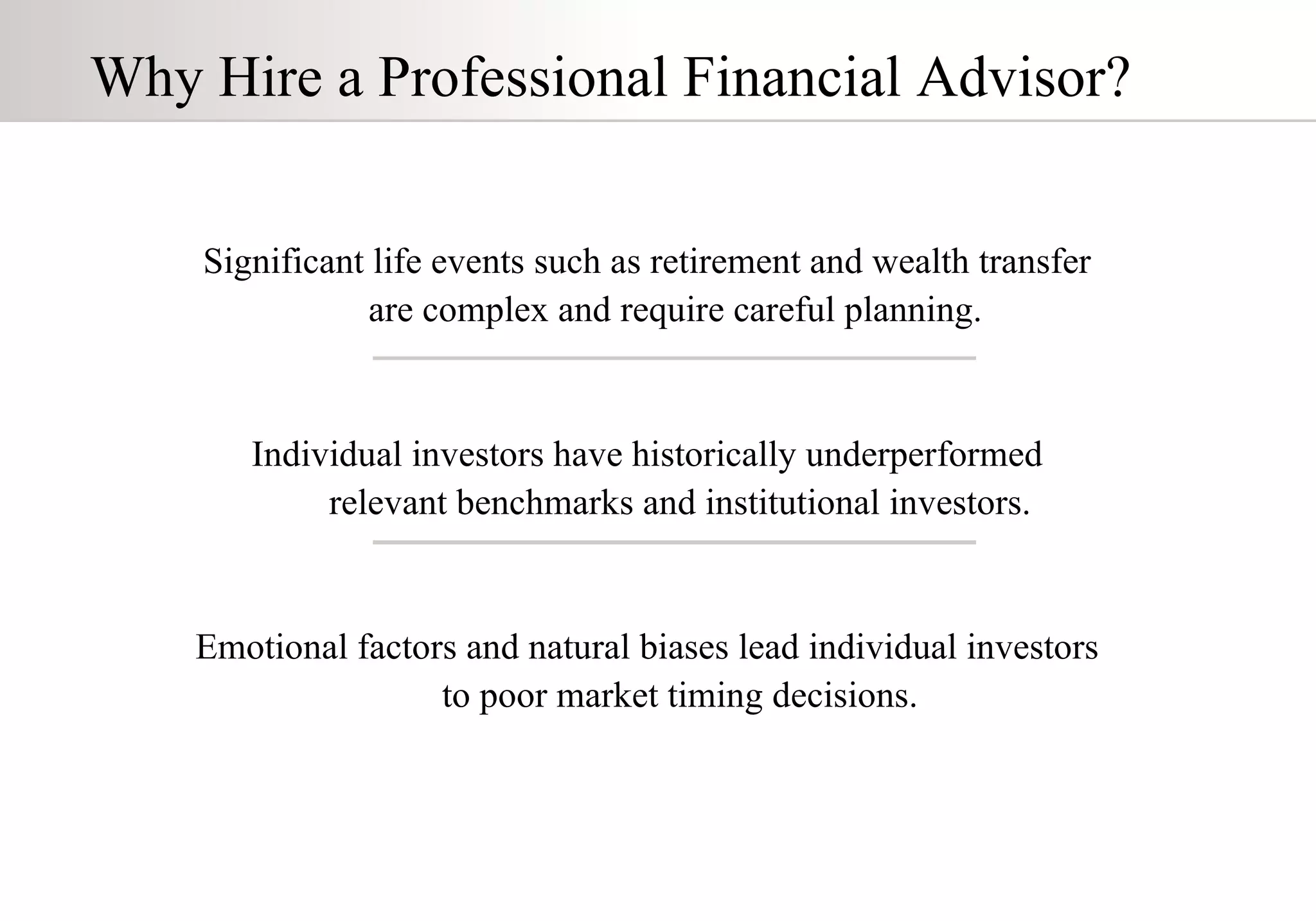 Significant life events such as retirement and wealth transfer  are complex and  require careful planning .   Individual investors have historically underperformed relevant benchmarks and institutional investors . Emotional factors and natural biases lead individual investors to poor market timing decisions . Why Hire a Professional Financial Advisor? 