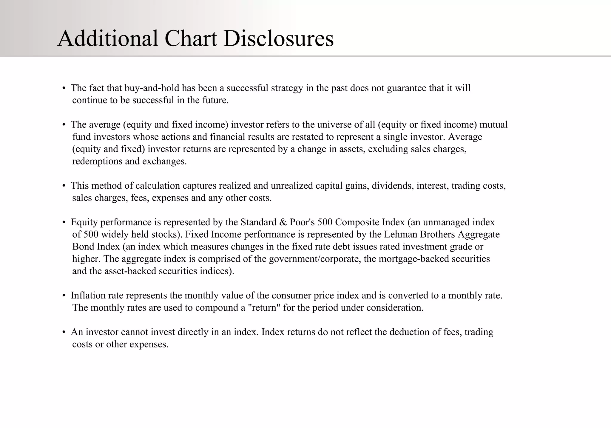 Additional Chart Disclosures •  The fact that buy-and-hold has been a successful strategy in the past does not guarantee that it will  continue to be successful in the future.  •  The average (equity and fixed income) investor refers to the universe of all (equity or fixed income) mutual  fund investors whose actions and financial results are restated to represent a single investor. Average  (equity and fixed) investor returns are represented by a change in assets, excluding sales charges,  redemptions and exchanges.  •  This method of calculation captures realized and unrealized capital gains, dividends, interest, trading costs,  sales charges, fees, expenses and any other costs. •  Equity performance is represented by the Standard & Poor's 500 Composite Index (an unmanaged index  of 500 widely held stocks). Fixed Income performance is represented by the Lehman Brothers Aggregate  Bond Index (an index which measures changes in the fixed rate debt issues rated investment grade or  higher. The aggregate index is comprised of the government/corporate, the mortgage-backed securities  and the asset-backed securities indices).  •  Inflation rate represents the monthly value of the consumer price index and is converted to a monthly rate.  The monthly rates are used to compound a "return" for the period under consideration.  •  An investor cannot invest directly in an index. Index returns do not reflect the deduction of fees, trading  costs or other expenses. 