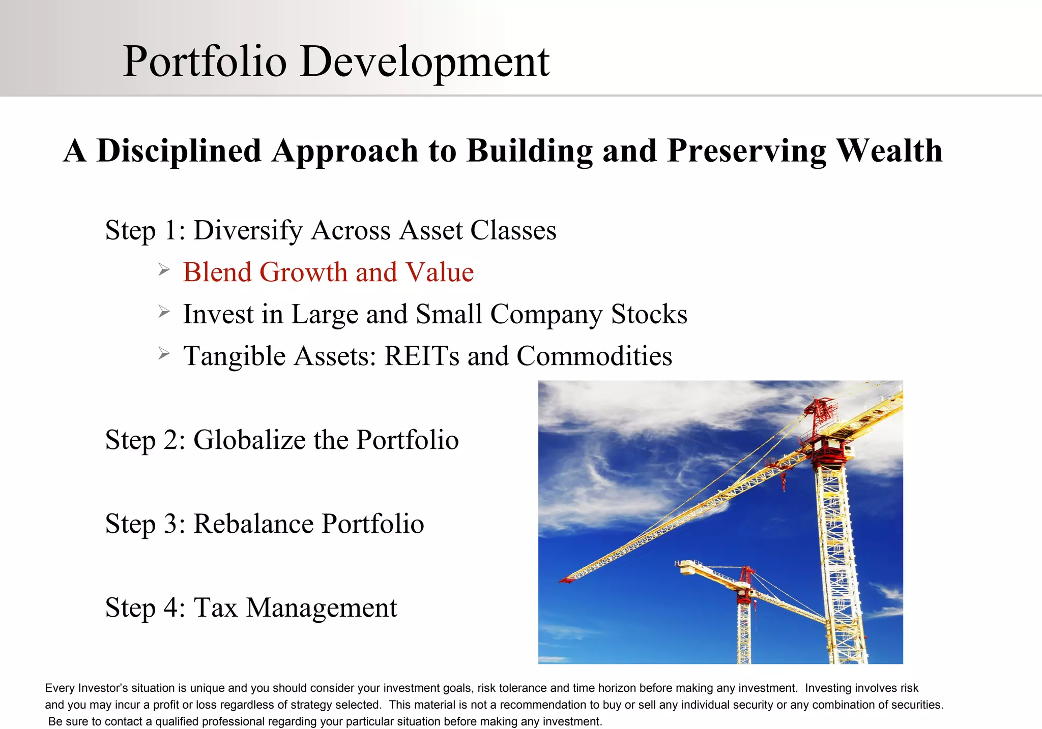 Portfolio Development A Disciplined Approach to Building and Preserving Wealth Step 1: Diversify Across Asset Classes Blend Growth and Value Invest in Large and Small Company Stocks Tangible Assets: REITs and Commodities Step 2: Globalize the Portfolio Step 3: Rebalance Portfolio Step 4: Tax Management Every Investor’s situation is unique and you should consider your investment goals, risk tolerance and time horizon before making any investment.  Investing involves risk  and you may incur a profit or loss regardless of strategy selected.  This material is not a recommendation to buy or sell any individual security or any combination of securities.  Be sure to contact a qualified professional regarding your particular situation before making any investment. 