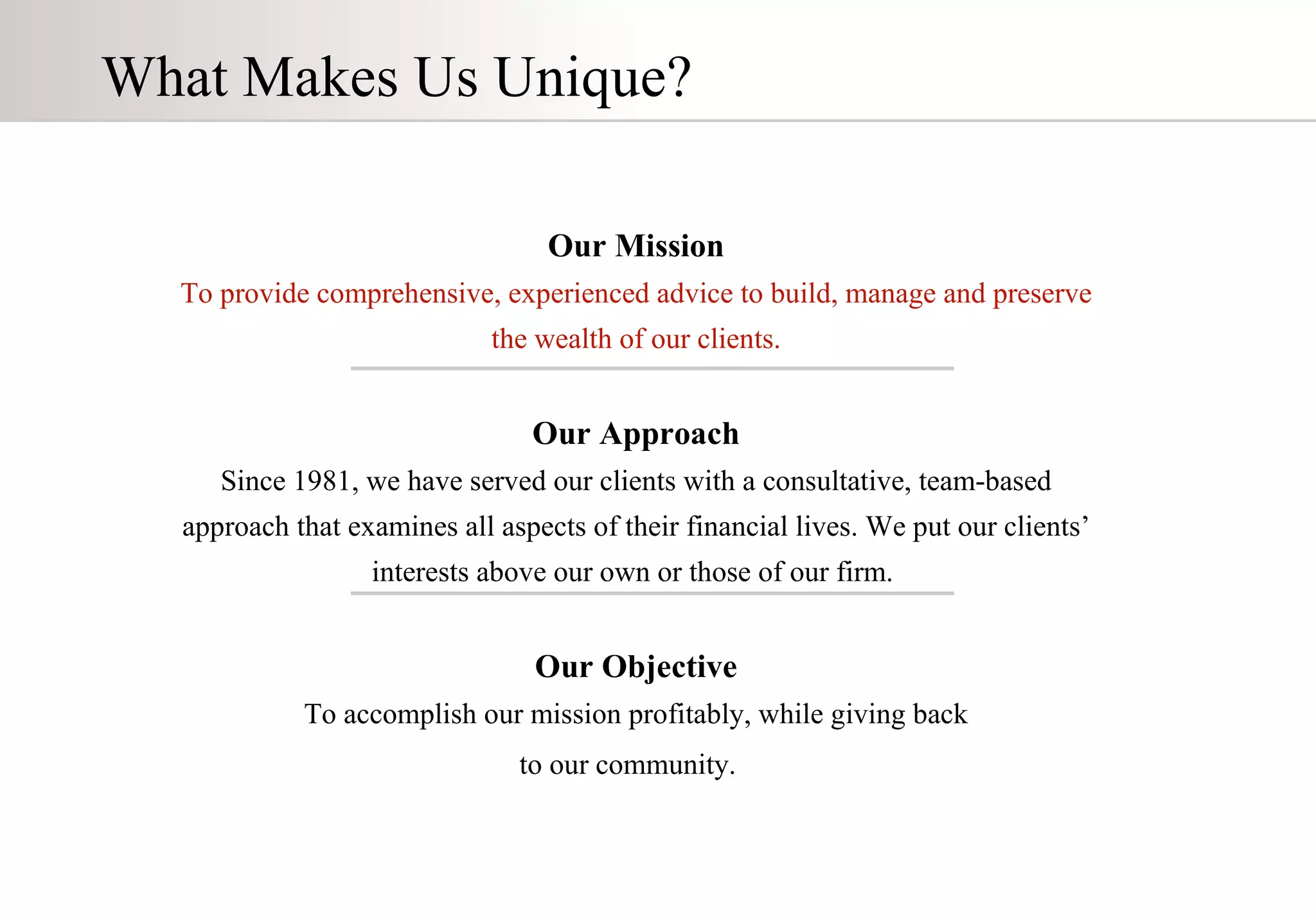 Our Mission To provide comprehensive, experienced advice to build, manage and preserve the wealth of our clients. Our Approach Since 1981, we have served our clients with a consultative, team-based approach that examines all aspects of their financial lives. We put our clients’ interests above our own or those of our firm.  Our Objective To accomplish our mission profitably, while giving back to our community.   What Makes Us Unique? 
