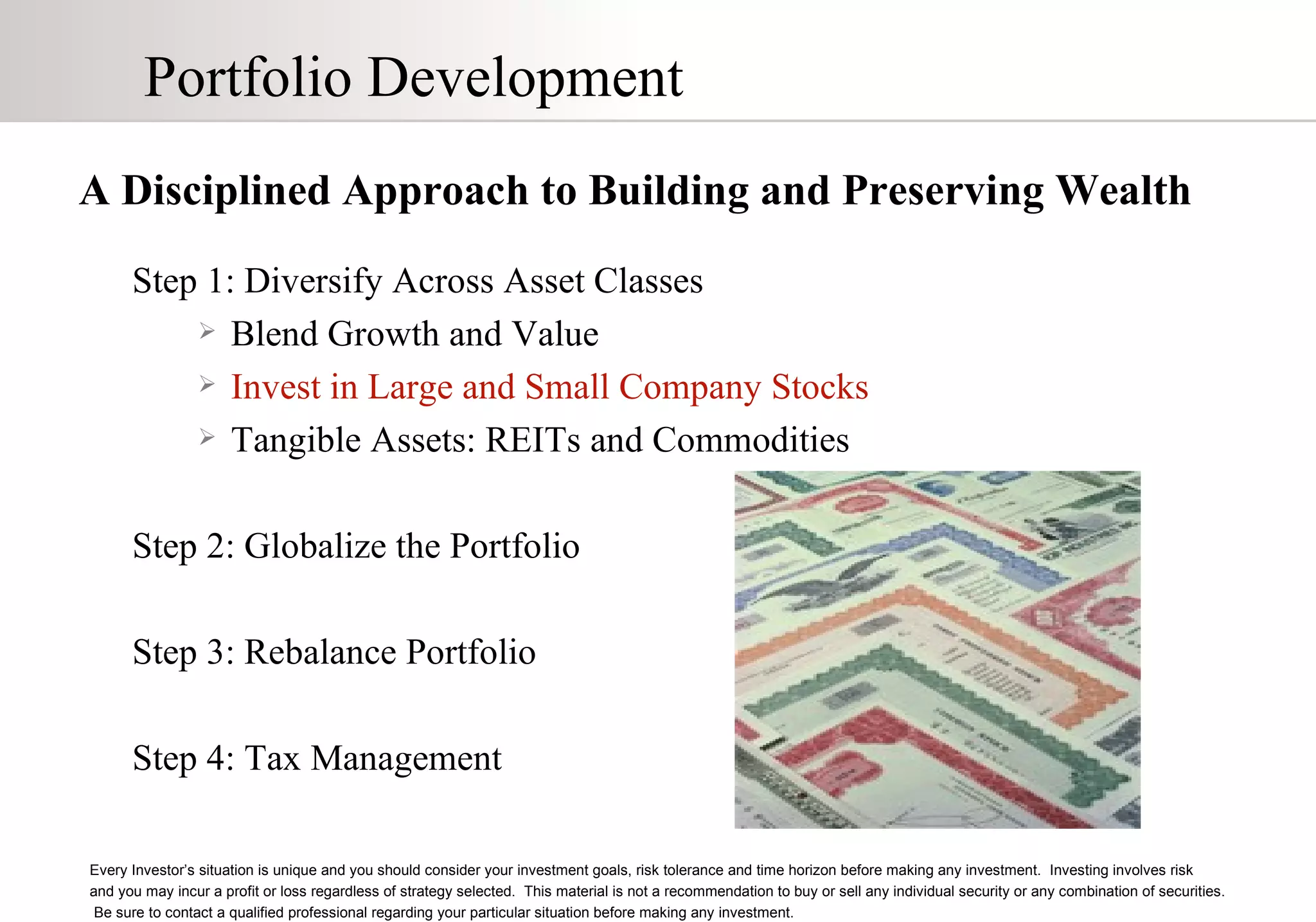 Portfolio Development A Disciplined Approach to Building and Preserving Wealth Step 1: Diversify Across Asset Classes Blend Growth and Value Invest in Large and Small Company Stocks Tangible Assets: REITs and Commodities Step 2: Globalize the Portfolio Step 3: Rebalance Portfolio Step 4: Tax Management Every Investor’s situation is unique and you should consider your investment goals, risk tolerance and time horizon before making any investment.  Investing involves risk  and you may incur a profit or loss regardless of strategy selected.  This material is not a recommendation to buy or sell any individual security or any combination of securities.  Be sure to contact a qualified professional regarding your particular situation before making any investment. 