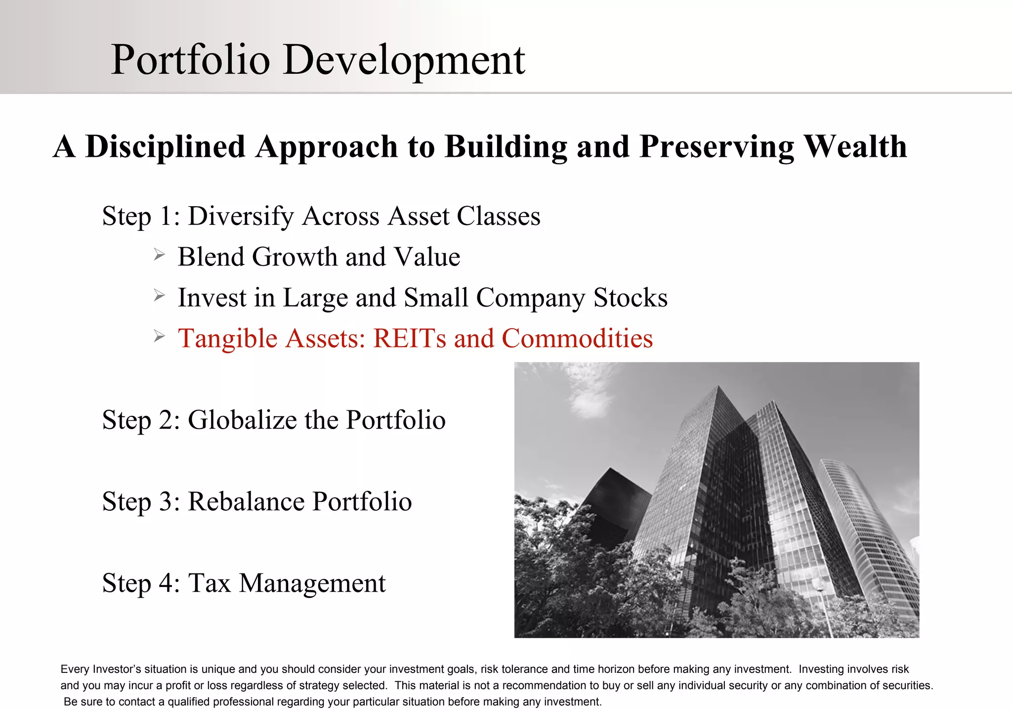 Portfolio Development A Disciplined Approach to Building and Preserving Wealth Step 1: Diversify Across Asset Classes Blend Growth and Value Invest in Large and Small Company Stocks Tangible Assets: REITs and Commodities Step 2: Globalize the Portfolio Step 3: Rebalance Portfolio Step 4: Tax Management Every Investor’s situation is unique and you should consider your investment goals, risk tolerance and time horizon before making any investment.  Investing involves risk  and you may incur a profit or loss regardless of strategy selected.  This material is not a recommendation to buy or sell any individual security or any combination of securities.  Be sure to contact a qualified professional regarding your particular situation before making any investment. 