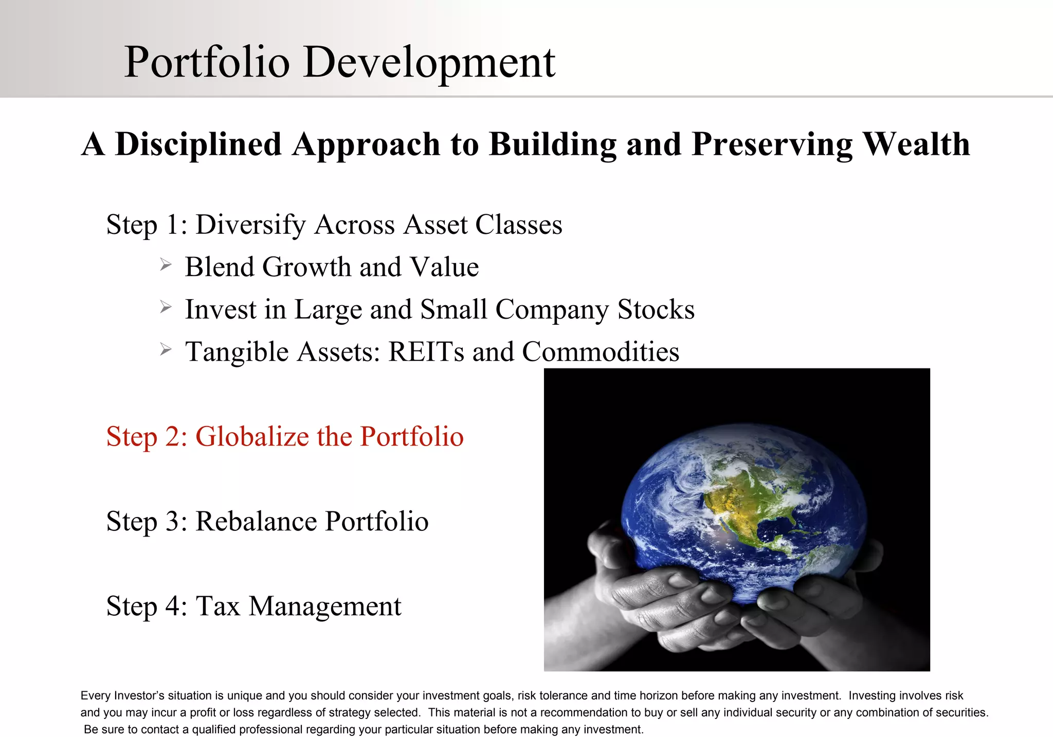 Portfolio Development A Disciplined Approach to Building and Preserving Wealth Step 1: Diversify Across Asset Classes Blend Growth and Value Invest in Large and Small Company Stocks Tangible Assets: REITs and Commodities Step 2: Globalize the Portfolio Step 3: Rebalance Portfolio Step 4: Tax Management Every Investor’s situation is unique and you should consider your investment goals, risk tolerance and time horizon before making any investment.  Investing involves risk  and you may incur a profit or loss regardless of strategy selected.  This material is not a recommendation to buy or sell any individual security or any combination of securities.  Be sure to contact a qualified professional regarding your particular situation before making any investment. 