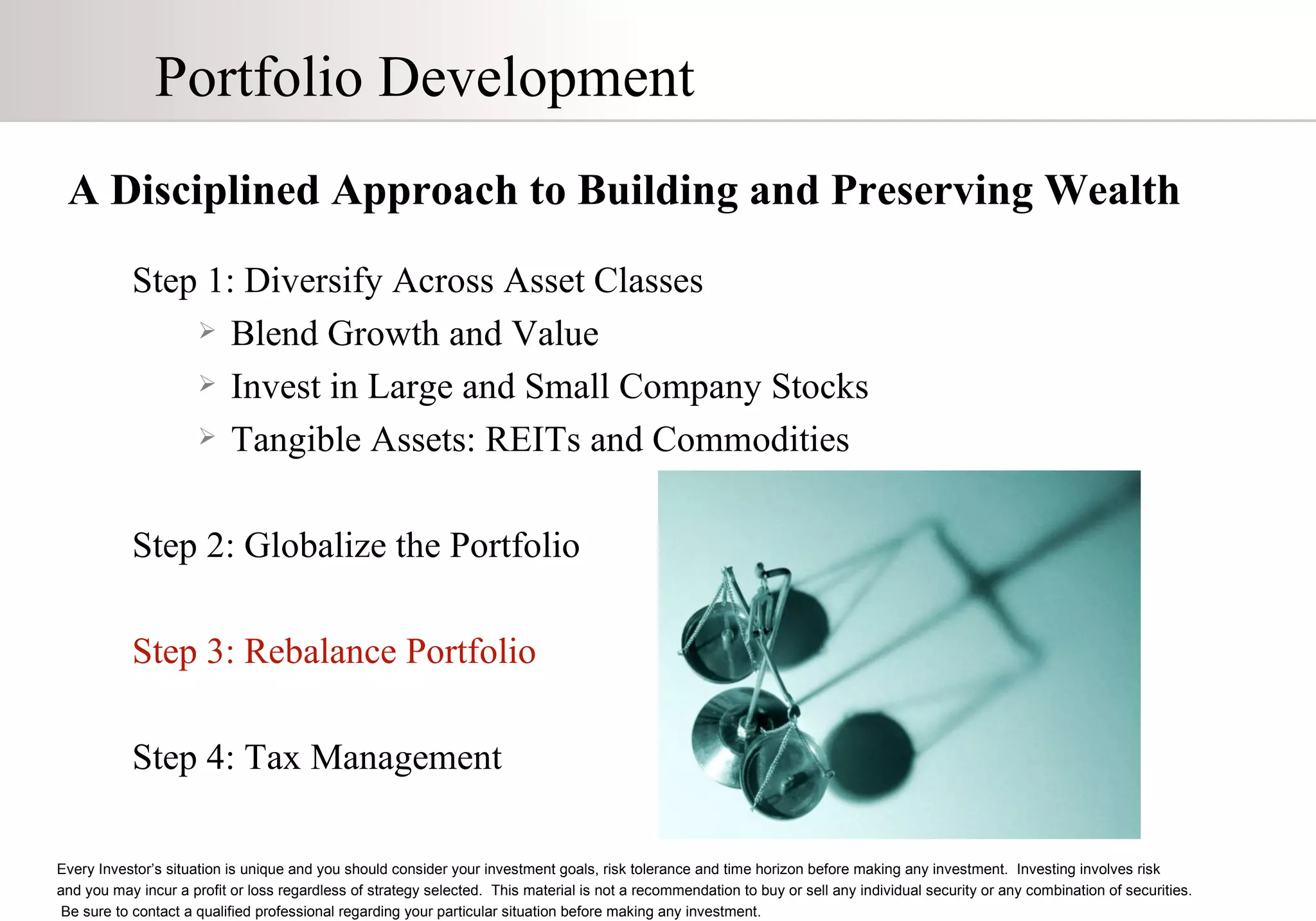 Portfolio Development A Disciplined Approach to Building and Preserving Wealth Step 1: Diversify Across Asset Classes Blend Growth and Value Invest in Large and Small Company Stocks Tangible Assets: REITs and Commodities Step 2: Globalize the Portfolio Step 3: Rebalance Portfolio Step 4: Tax Management Every Investor’s situation is unique and you should consider your investment goals, risk tolerance and time horizon before making any investment.  Investing involves risk  and you may incur a profit or loss regardless of strategy selected.  This material is not a recommendation to buy or sell any individual security or any combination of securities.  Be sure to contact a qualified professional regarding your particular situation before making any investment. 