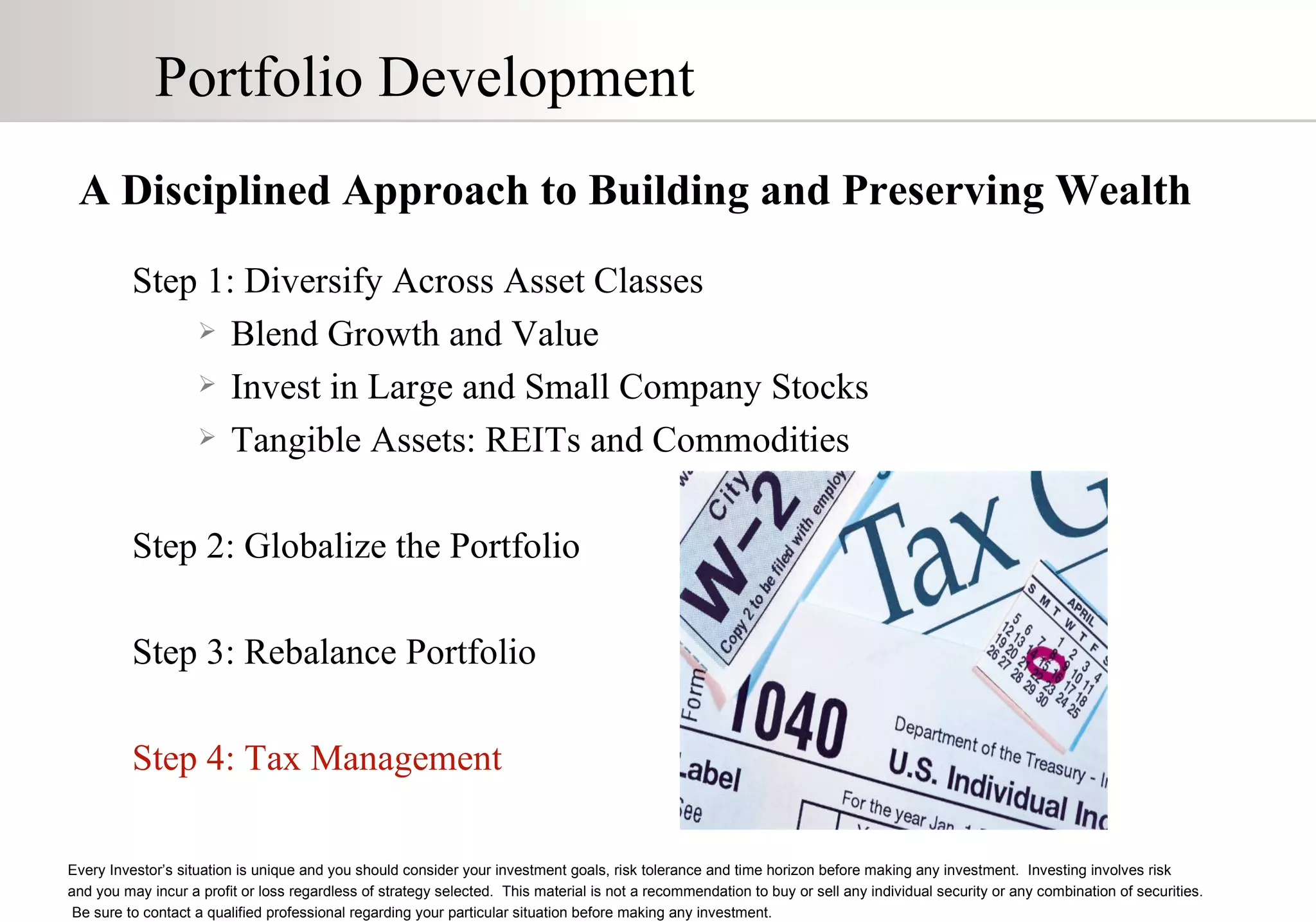 Portfolio Development A Disciplined Approach to Building and Preserving Wealth Step 1: Diversify Across Asset Classes Blend Growth and Value Invest in Large and Small Company Stocks Tangible Assets: REITs and Commodities Step 2: Globalize the Portfolio Step 3: Rebalance Portfolio Step 4: Tax Management Every Investor’s situation is unique and you should consider your investment goals, risk tolerance and time horizon before making any investment.  Investing involves risk  and you may incur a profit or loss regardless of strategy selected.  This material is not a recommendation to buy or sell any individual security or any combination of securities.  Be sure to contact a qualified professional regarding your particular situation before making any investment. 