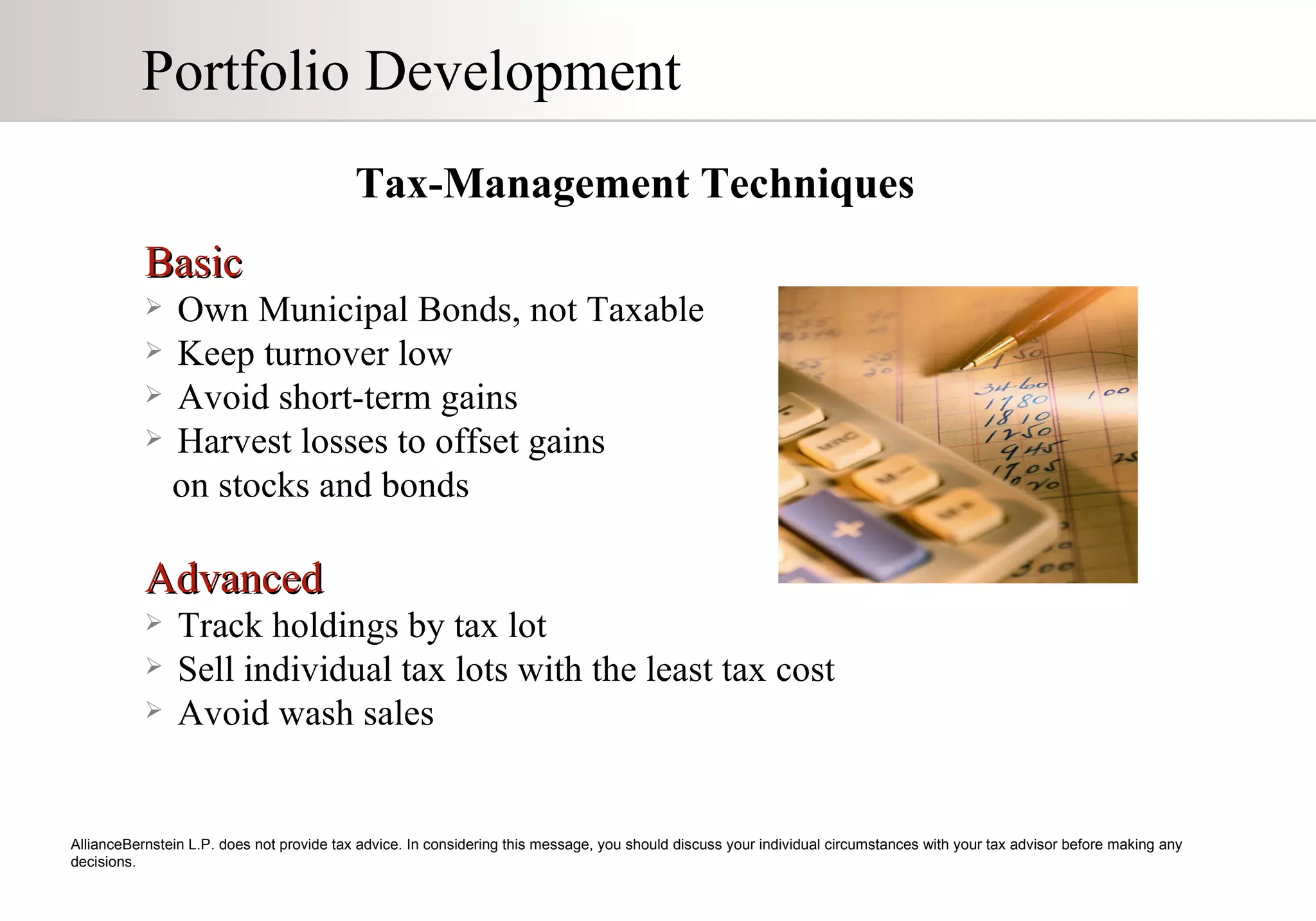 Portfolio Development Tax-Management Techniques   AllianceBernstein L.P. does not provide tax advice. In considering this message, you should discuss your individual circumstances with your tax advisor before making any decisions. Basic Own Municipal Bonds, not Taxable Keep turnover low Avoid short-term gains Harvest losses to offset gains  on stocks and bonds Advanced Track holdings by tax lot Sell individual tax lots with the least tax cost Avoid wash sales 