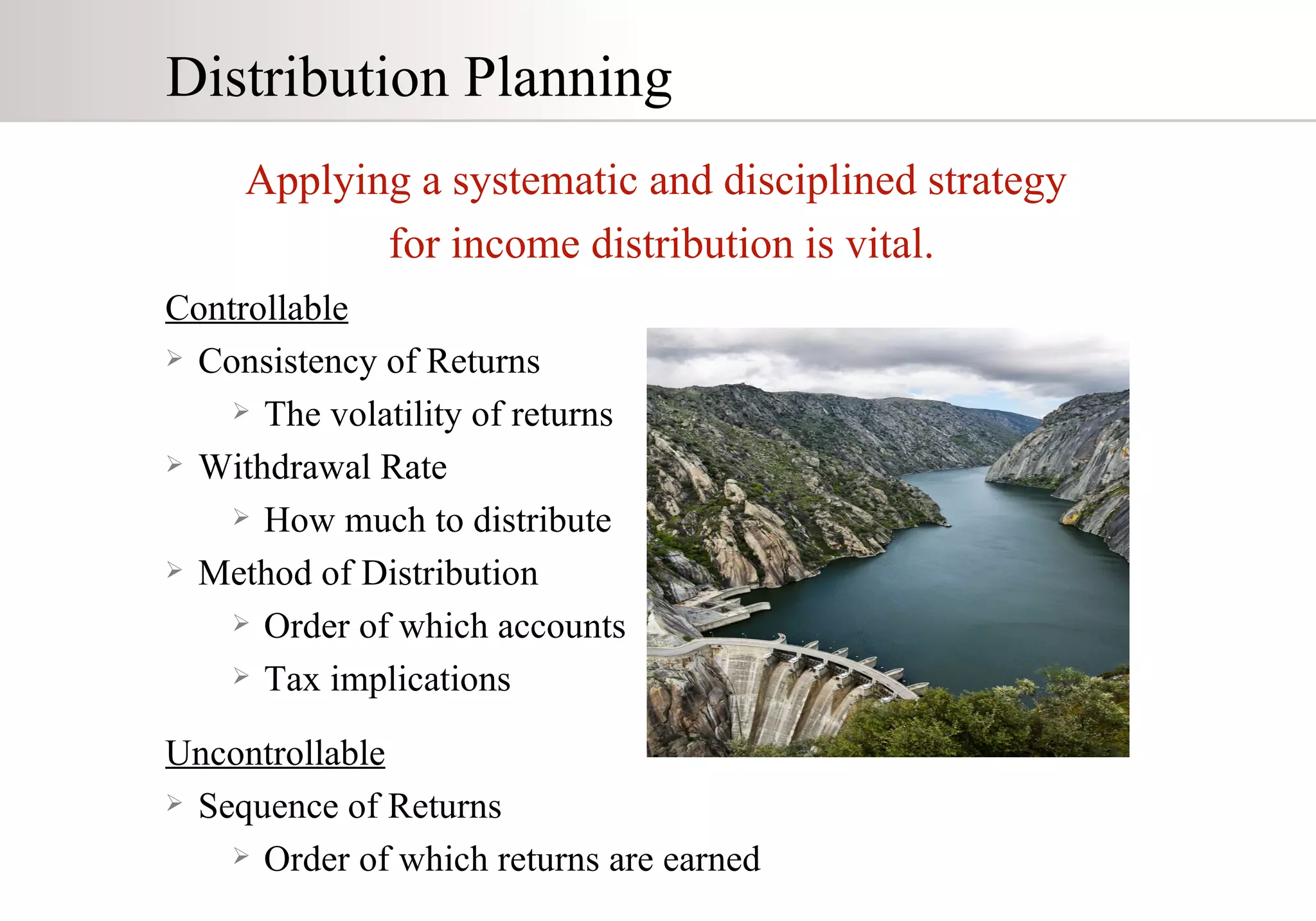 Distribution Planning Applying a systematic and disciplined strategy for income distribution is vital. Controllable Consistency of Returns The volatility of returns Withdrawal Rate How much to distribute Method of Distribution Order of which accounts Tax implications Uncontrollable Sequence of Returns Order of which returns are earned 
