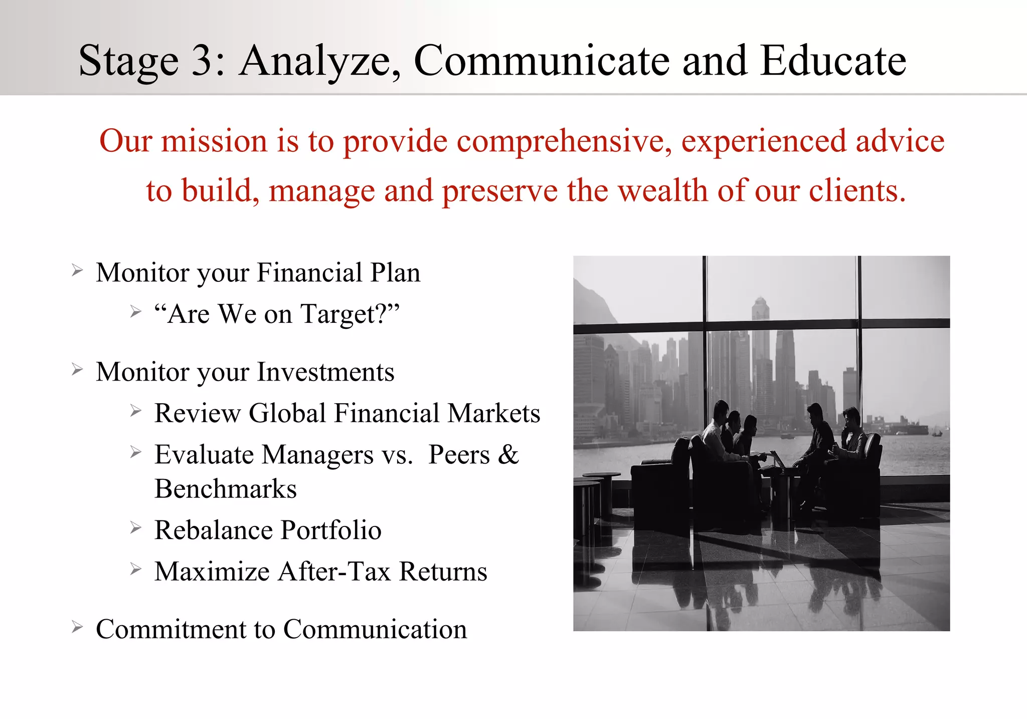 Stage 3: Analyze, Communicate and Educate Monitor your Financial Plan “ Are We on Target?” Monitor your Investments Review Global Financial Markets Evaluate Managers vs.  Peers &  Benchmarks Rebalance Portfolio Maximize After-Tax Returns Commitment to Communication Our mission is to provide comprehensive, experienced advice to build, manage and preserve the wealth of our clients. 