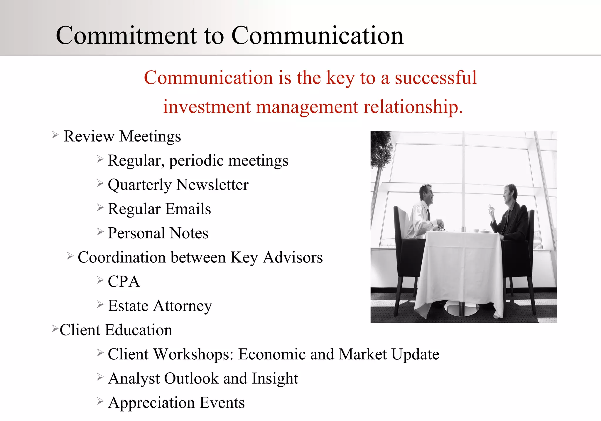 Review Meetings Regular, periodic meetings Quarterly Newsletter  Regular Emails Personal Notes Coordination between Key Advisors CPA Estate Attorney Client Education Client Workshops: Economic and Market Update Analyst Outlook and Insight Appreciation Events Commitment to Communication Communication is the key to a successful  investment management relationship. 