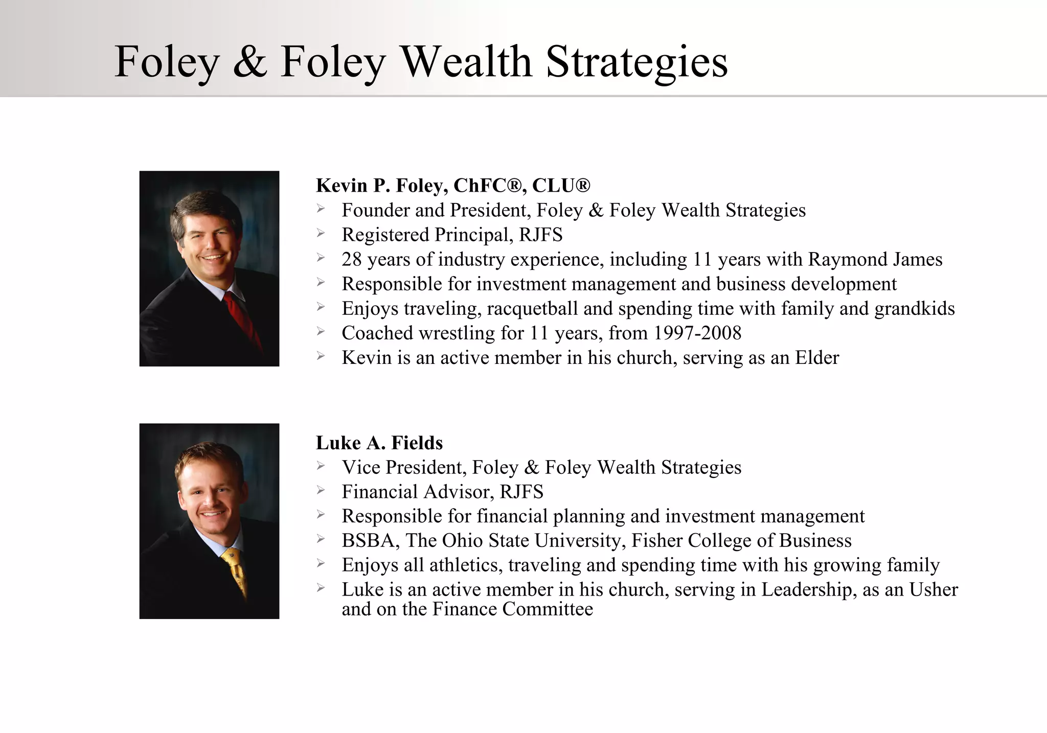 Kevin P. Foley, ChFC ® , CLU ® Founder and President, Foley & Foley Wealth Strategies Registered Principal, RJFS 28 years of industry experience, including 11 years with Raymond James  Responsible for investment management and business development Enjoys traveling, racquetball and spending time with family and grandkids Coached wrestling for 11 years, from 1997-2008 Kevin is an active member in his church, serving as an Elder Luke A. Fields Vice President, Foley & Foley Wealth Strategies  Financial Advisor, RJFS Responsible for financial planning and investment management BSBA, The Ohio State University, Fisher College of Business Enjoys all athletics, traveling and spending time with his growing family Luke is an active member in his church, serving in Leadership, as an Usher and on the Finance Committee Foley & Foley Wealth Strategies 