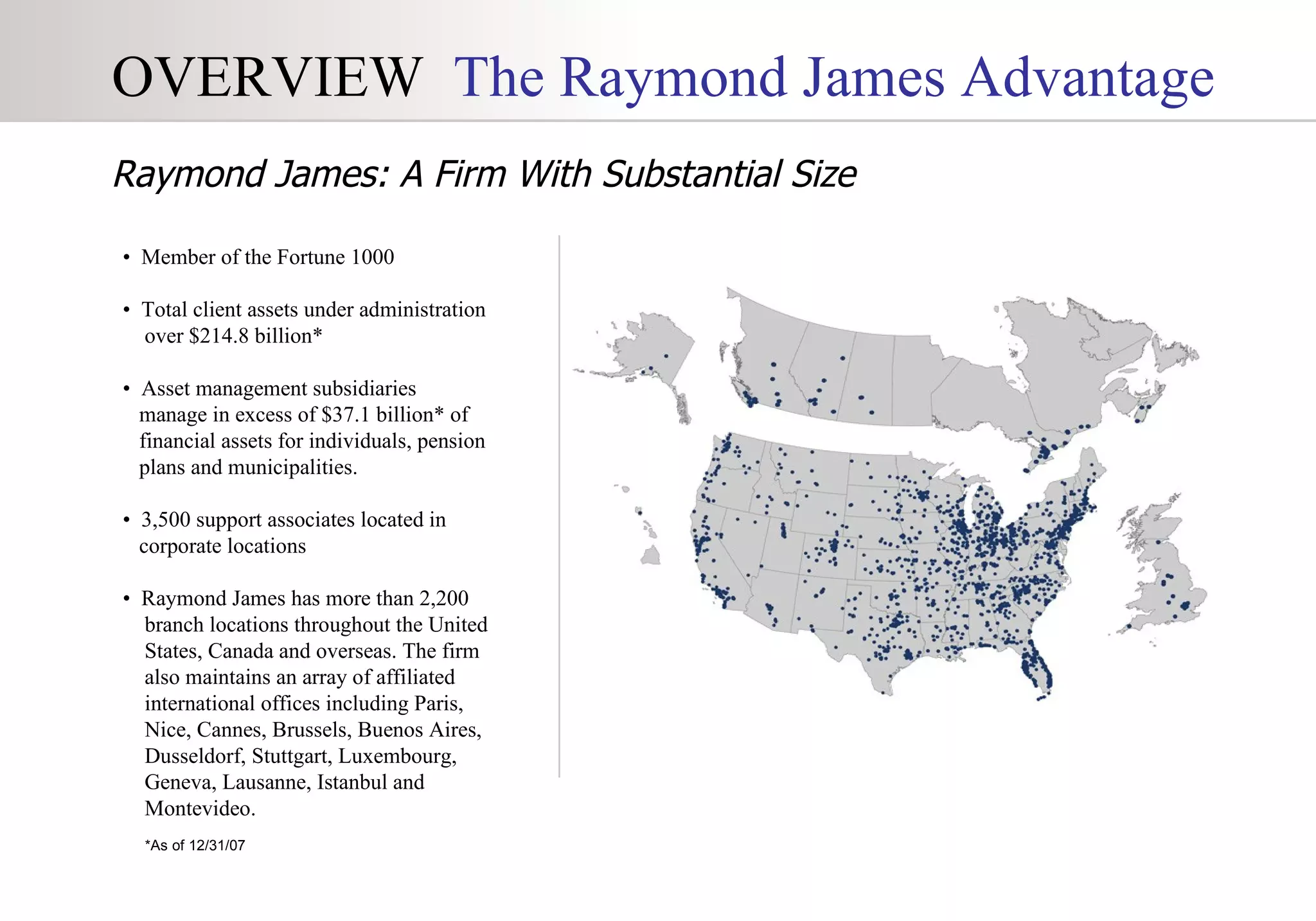 OVERVIEW   The Raymond James Advantage •  Member of the Fortune 1000  •  Total client assets under administration  over $214.8 billion* •  Asset management subsidiaries  manage in excess of $37.1 billion* of  financial assets for individuals, pension  plans and municipalities. •  3,500 support associates located in  corporate locations •  Raymond James has more than 2,200  branch locations throughout the United  States, Canada and overseas. The firm  also maintains an array of affiliated  international offices including Paris,  Nice, Cannes, Brussels, Buenos Aires,  Dusseldorf, Stuttgart, Luxembourg,  Geneva, Lausanne, Istanbul and  Montevideo. *As of 12/31/07 Raymond James: A Firm With Substantial Size 