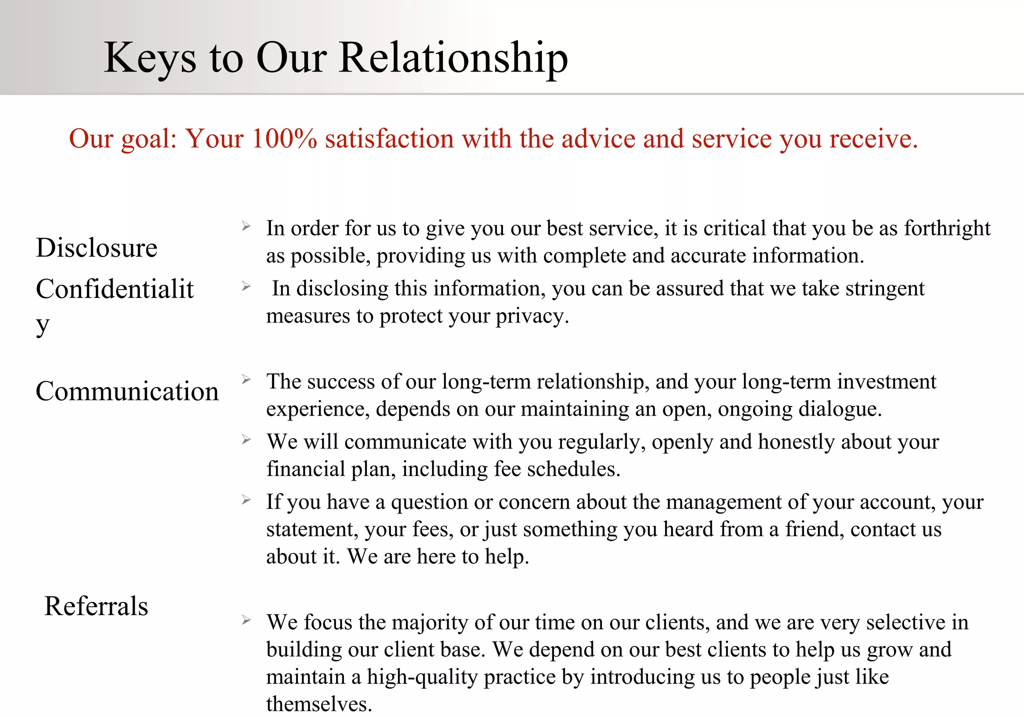 Keys to Our Relationship Our goal: Your 100% satisfaction with the advice and service you receive. Disclosure Confidentiality Communication Referrals In order for us to give you our best service, it is critical that you be as forthright as possible, providing us with complete and accurate information. In disclosing this information, you can be assured that we take stringent measures to protect your privacy. The success of our long-term relationship, and your long-term investment  experience, depends on our maintaining an open, ongoing dialogue. We will communicate with you regularly, openly and honestly about your financial plan, including fee schedules.  If you have a question or concern about the management of your account, your statement, your fees, or just something you heard from a friend, contact us about it. We are here to help. We focus the majority of our time on our clients, and we are very selective in building our client base. We depend on our best clients to help us grow and maintain a high-quality practice by introducing us to people just like themselves. 