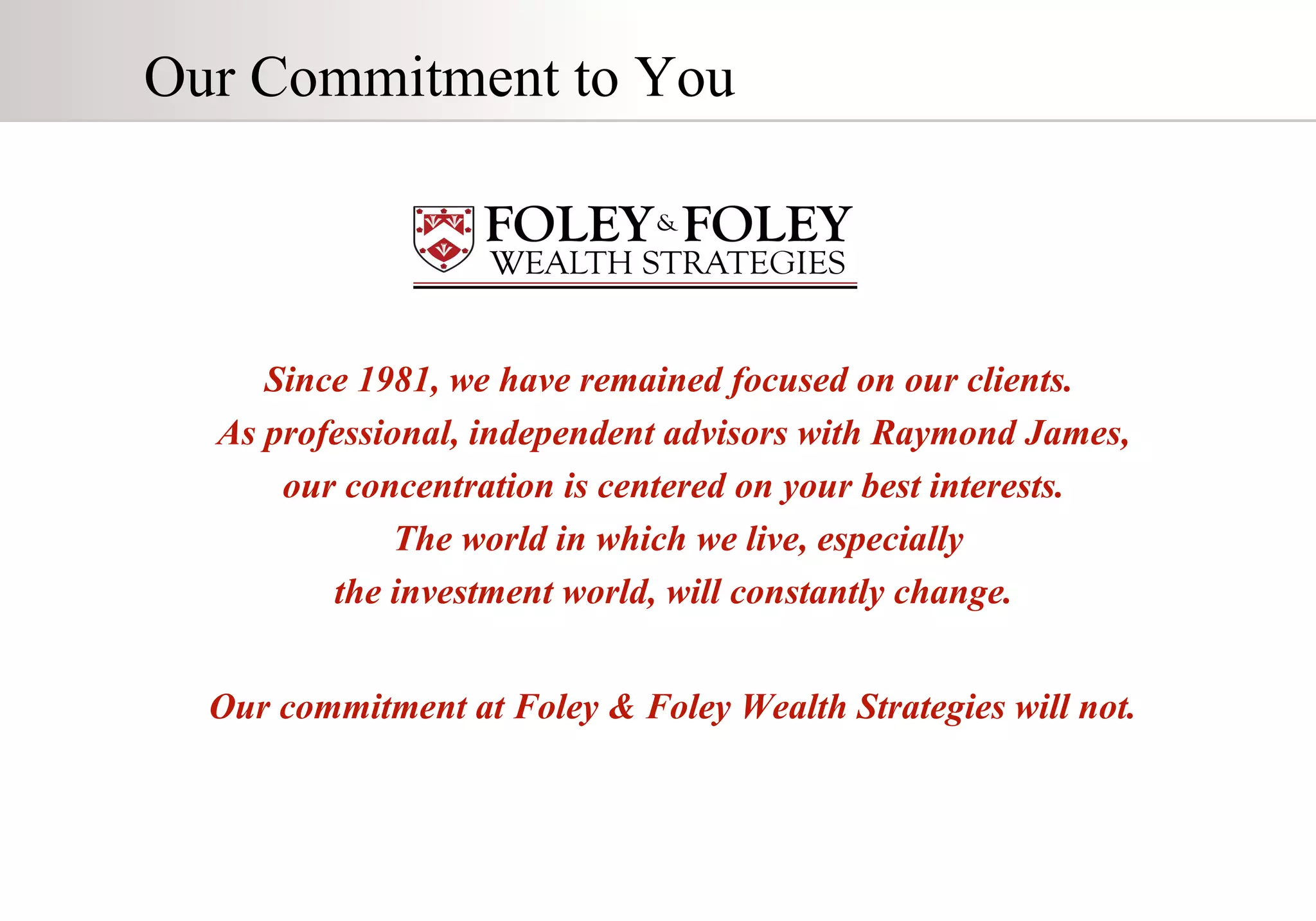 Our Commitment to You  Since 1981, we have remained focused on our clients.  As professional, independent advisors with Raymond James,  our concentration is centered on your best interests.  The world in which we live, especially the investment world, will constantly change.  Our commitment at Foley & Foley Wealth Strategies will not.   