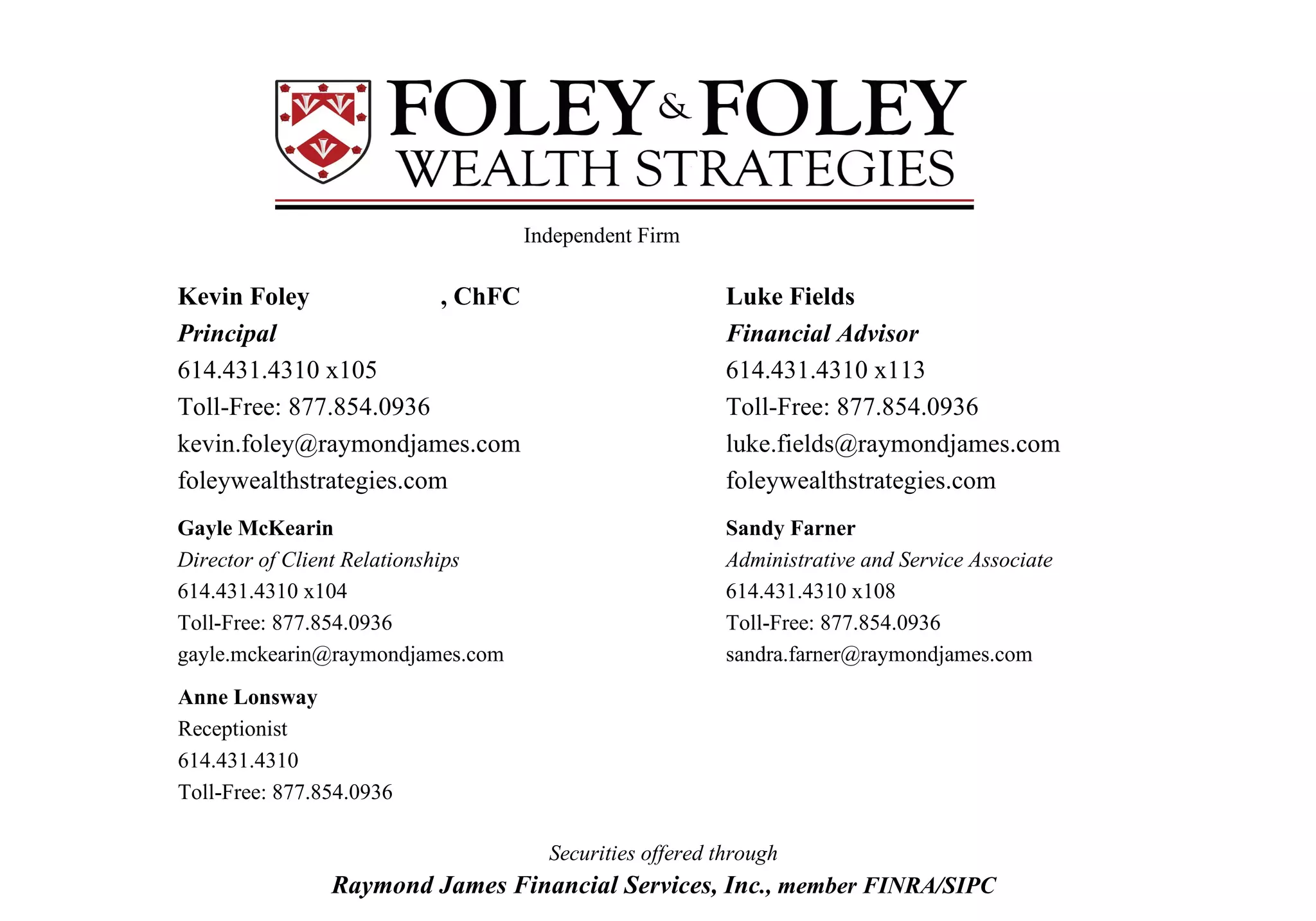 Kevin Foley , ChFC Principal 614.431.4310 x105 Toll-Free: 877.854.0936 [email_address] foleywealthstrategies.com Gayle McKearin   Director of Client Relationships 614.431.4310 x104 Toll-Free: 877.854.0936 [email_address] Luke Fields Financial Advisor 614.431.4310 x113 Toll-Free: 877.854.0936 [email_address] foleywealthstrategies.com Sandy Farner  Administrative and Service Associate 614.431.4310 x108 Toll-Free: 877.854.0936 [email_address] Securities offered through Raymond James Financial Services, Inc ., member FINRA/SIPC Anne Lonsway Receptionist 614.431.4310 Toll-Free: 877.854.0936 Independent Firm 