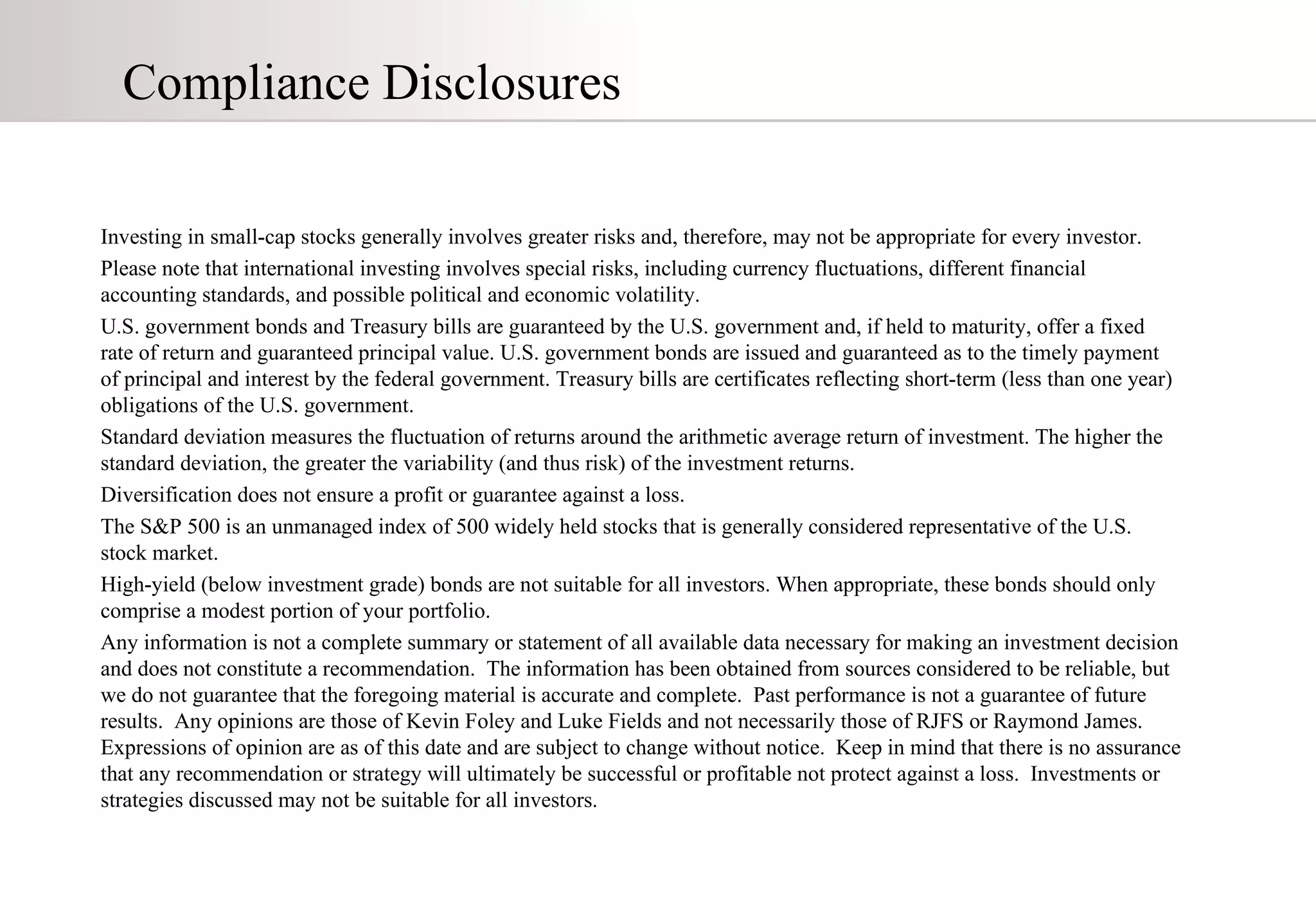 Compliance Disclosures Investing in small-cap stocks generally involves greater risks and, therefore, may not be appropriate for every investor. Please note that international investing involves special risks, including currency fluctuations, different financial accounting standards, and possible political and economic volatility. U.S. government bonds and Treasury bills are guaranteed by the U.S. government and, if held to maturity, offer a fixed rate of return and guaranteed principal value. U.S. government bonds are issued and guaranteed as to the timely payment of principal and interest by the federal government. Treasury bills are certificates reflecting short-term (less than one year) obligations of the U.S. government. Standard deviation measures the fluctuation of returns around the arithmetic average return of investment. The higher the standard deviation, the greater the variability (and thus risk) of the investment returns. Diversification does not ensure a profit or guarantee against a loss. The S&P 500 is an unmanaged index of 500 widely held stocks that is generally considered representative of the U.S. stock market.  High-yield (below investment grade) bonds are not suitable for all investors. When appropriate, these bonds should only comprise a modest portion of your portfolio. Any information is not a complete summary or statement of all available data necessary for making an investment decision and does not constitute a recommendation.  The information has been obtained from sources considered to be reliable, but we do not guarantee that the foregoing material is accurate and complete.  Past performance is not a guarantee of future results.  Any opinions are those of Kevin Foley and Luke Fields and not necessarily those of RJFS or Raymond James.  Expressions of opinion are as of this date and are subject to change without notice.  Keep in mind that there is no assurance that any recommendation or strategy will ultimately be successful or profitable not protect against a loss.  Investments or strategies discussed may not be suitable for all investors. 