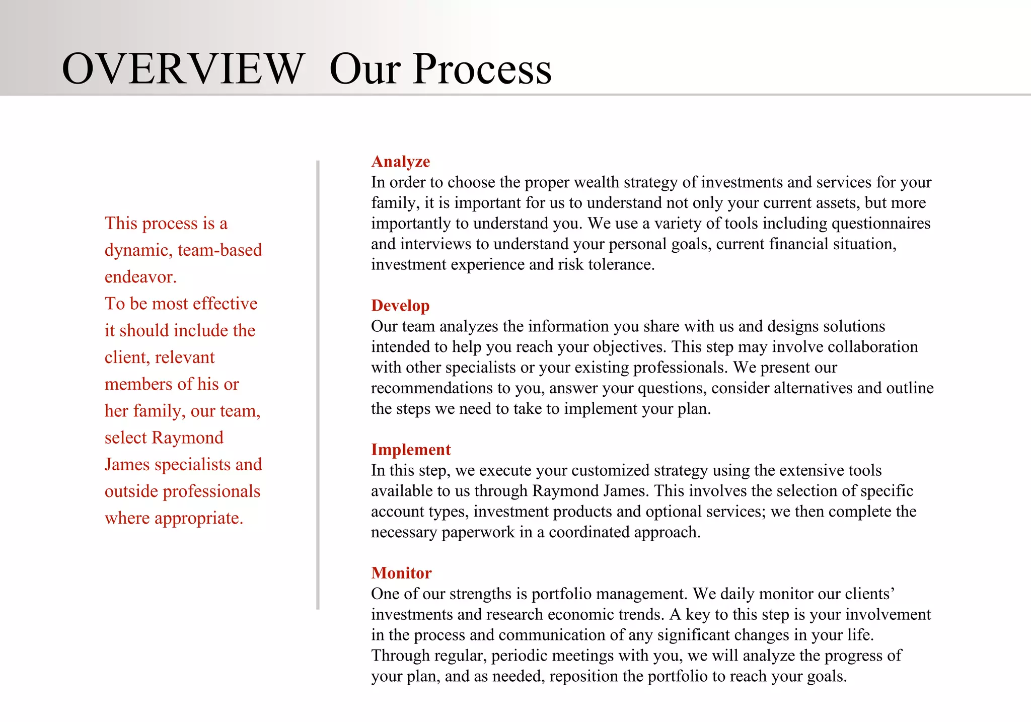 This process is a dynamic, team-based endeavor. To be most effective it should include the client, relevant members of his or her family, our team, select Raymond James specialists and outside professionals where appropriate.  OVERVIEW   Our Process Analyze In order to choose the proper wealth strategy of investments and services for your family, it is important for us to understand not only your current assets, but more importantly to understand you. We use a variety of tools including questionnaires and interviews to understand your personal goals, current financial situation, investment experience and risk tolerance.  Develop Our team analyzes the information you share with us and designs solutions intended to help you reach your objectives. This step may involve collaboration with other specialists or your existing professionals. We present our recommendations to you, answer your questions, consider alternatives and outline the steps we need to take to implement your plan.  Implement  In this step, we execute your customized strategy using the extensive tools available to us through Raymond James. This involves the selection of specific account types, investment products and optional services; we then complete the necessary paperwork in a coordinated approach.  Monitor One of our strengths is portfolio management. We daily monitor our clients’ investments and research economic trends.  A key to this step is your involvement in the process and communication of any significant changes in your life.  Through regular, periodic meetings with you, we will analyze the progress of your plan, and as needed, reposition the portfolio to reach your goals.   