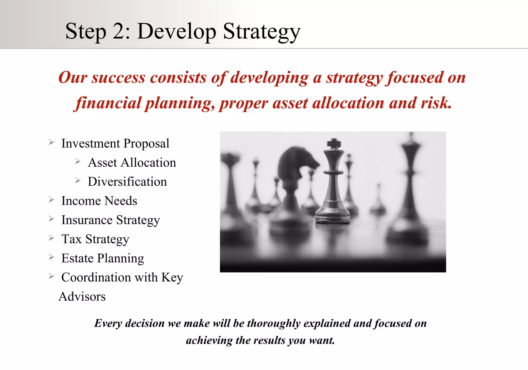 Step 2: Develop Strategy Our success consists of developing a strategy focused on  financial planning, proper asset allocation and risk. Investment Proposal Asset Allocation Diversification Income Needs Insurance Strategy Tax Strategy Estate Planning Coordination with Key Advisors Every decision we make will be thoroughly explained and focused on  achieving the results you want.  