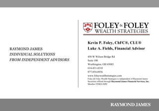 Kevin P. Foley, ChFC ®, CLU® Luke A. Fields, Financial Advisor 450 W Wilson Bridge Rd Suite 100 Worthington, OH 43085 614-431-4310 877-854-0936 www.foleywealthstrategies.com Foley & Foley Wealth Strategies is independent of Raymond James Securities offered through  Raymond James Financial Services, Inc. Member FINRA/SIPC RAYMOND JAMES INDIVIDUAL SOLUTIONS  FROM INDEPENDENT ADVISORS 