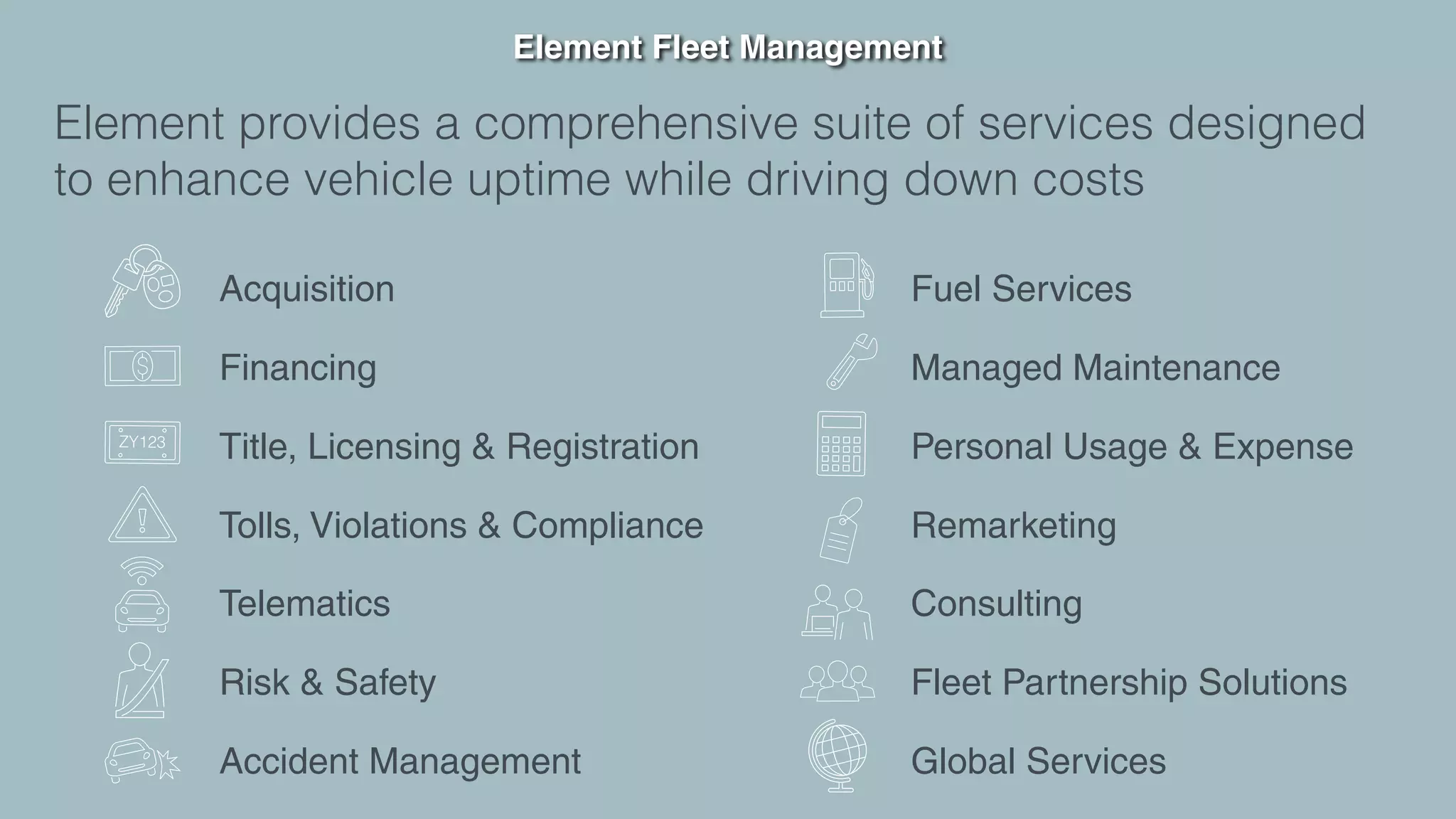 Element Fleet Management
Element provides a comprehensive suite of services designed
to enhance vehicle uptime while driving down costs
Acquisition
Financing
Title, Licensing & Registration
Tolls, Violations & Compliance
Telematics
Risk & Safety
Accident Management
Fuel Services
Managed Maintenance
Personal Usage & Expense
Remarketing
Consulting
Fleet Partnership Solutions
Global Services
 