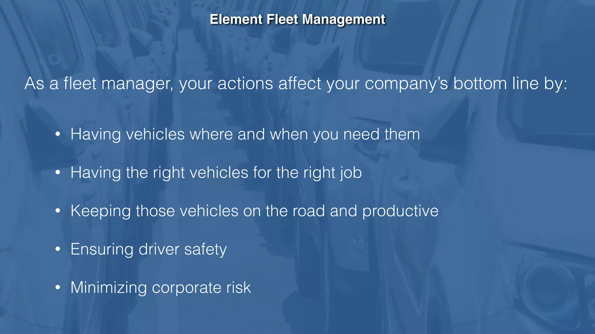 Element Fleet Management
As a ﬂeet manager, your actions affect your company’s bottom line by:
• Having vehicles where and when you need them
• Having the right vehicles for the right job
• Keeping those vehicles on the road and productive
• Ensuring driver safety
• Minimizing corporate risk
 