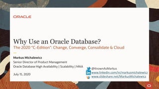 Why Use an Oracle Database?
The 2020 “C-Edition”: Change, Converge, Consolidate & Cloud
Markus Michalewicz
Senior Director of Product Management
Oracle Database High Availability | Scalability | MAA
July 15, 2020
@KnownAsMarkus
www.linkedin.com/in/markusmichalewicz
www.slideshare.net/MarkusMichalewicz
 