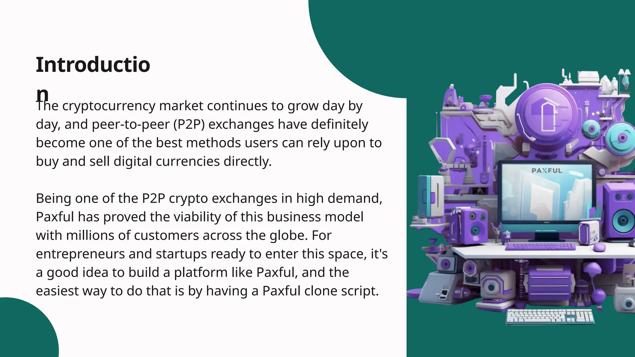 Introductio
n
The cryptocurrency market continues to grow day by
day, and peer-to-peer (P2P) exchanges have definitely
become one of the best methods users can rely upon to
buy and sell digital currencies directly.
Being one of the P2P crypto exchanges in high demand,
Paxful has proved the viability of this business model
with millions of customers across the globe. For
entrepreneurs and startups ready to enter this space, it's
a good idea to build a platform like Paxful, and the
easiest way to do that is by having a Paxful clone script.
 