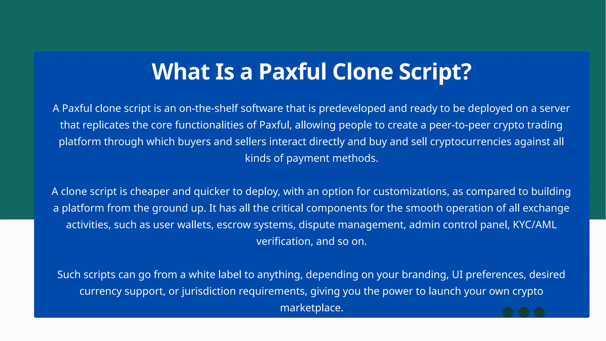A Paxful clone script is an on-the-shelf software that is predeveloped and ready to be deployed on a server
that replicates the core functionalities of Paxful, allowing people to create a peer-to-peer crypto trading
platform through which buyers and sellers interact directly and buy and sell cryptocurrencies against all
kinds of payment methods.
A clone script is cheaper and quicker to deploy, with an option for customizations, as compared to building
a platform from the ground up. It has all the critical components for the smooth operation of all exchange
activities, such as user wallets, escrow systems, dispute management, admin control panel, KYC/AML
verification, and so on.
Such scripts can go from a white label to anything, depending on your branding, UI preferences, desired
currency support, or jurisdiction requirements, giving you the power to launch your own crypto
marketplace.
What Is a Paxful Clone Script?
 