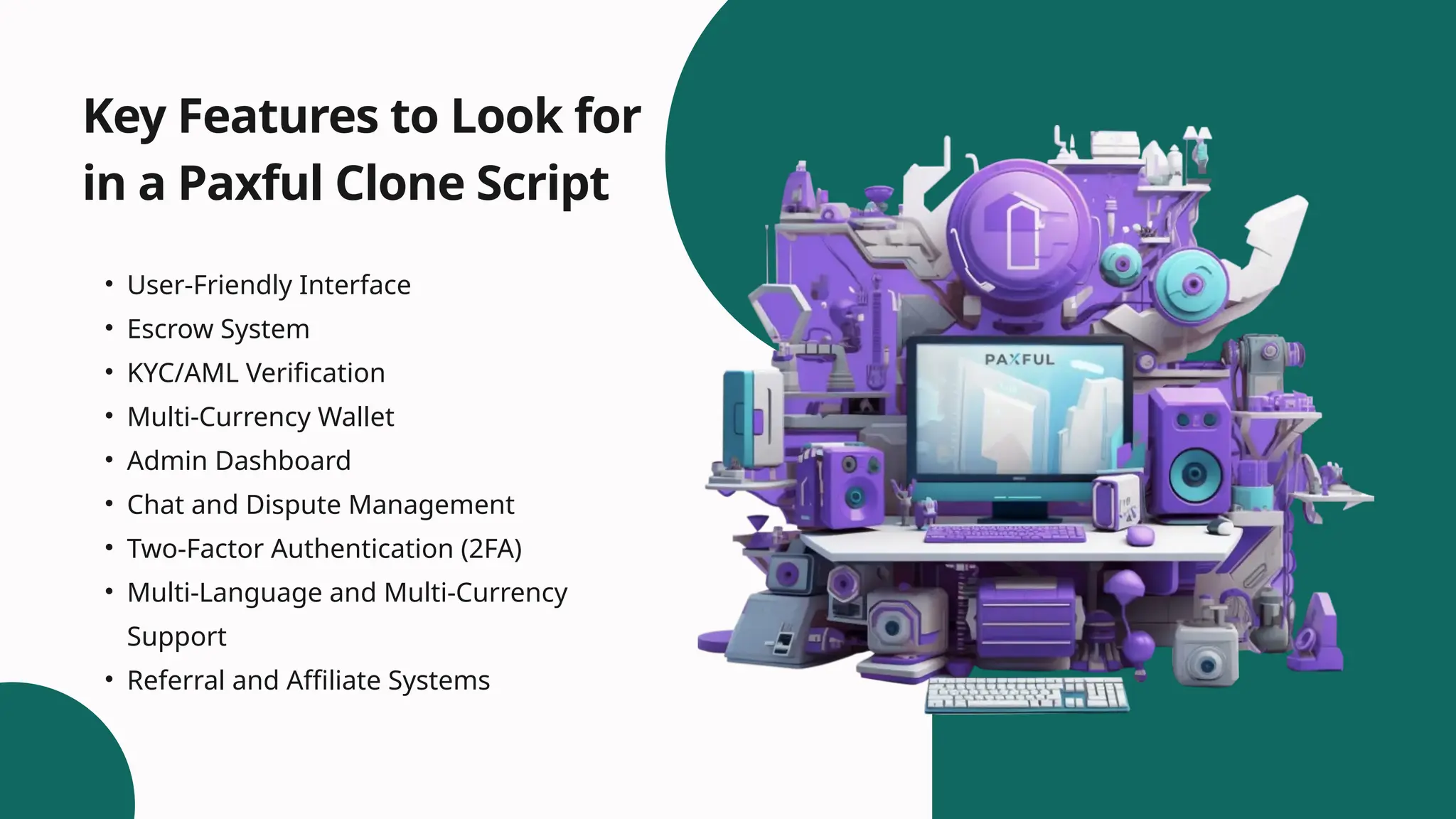 • User-Friendly Interface
• Escrow System
• KYC/AML Verification
• Multi-Currency Wallet
• Admin Dashboard
• Chat and Dispute Management
• Two-Factor Authentication (2FA)
• Multi-Language and Multi-Currency
Support
• Referral and Affiliate Systems
Key Features to Look for
in a Paxful Clone Script
 