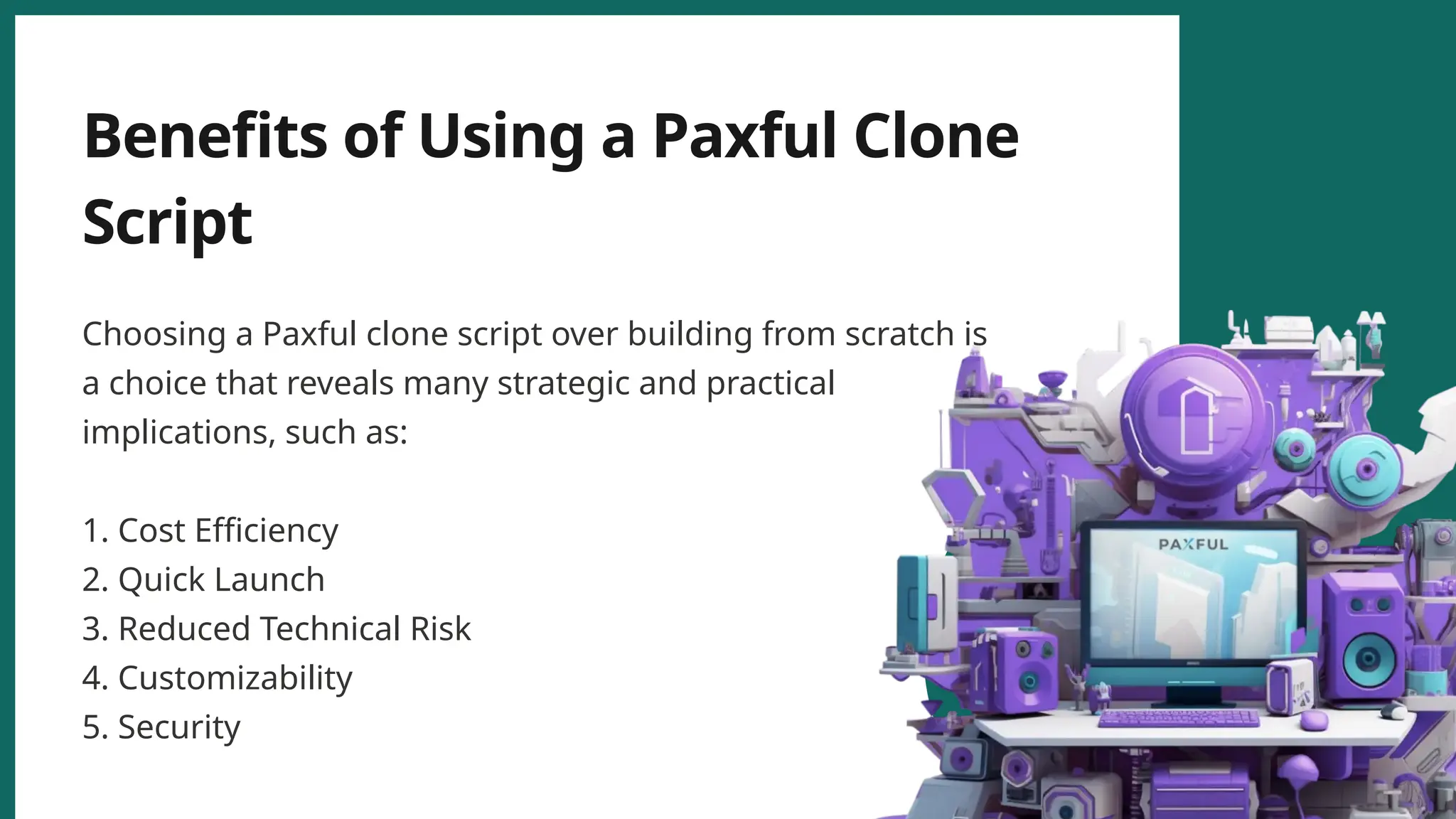 Benefits of Using a Paxful Clone
Script
Choosing a Paxful clone script over building from scratch is
a choice that reveals many strategic and practical
implications, such as:
1. Cost Efficiency
2. Quick Launch
3. Reduced Technical Risk
4. Customizability
5. Security
 