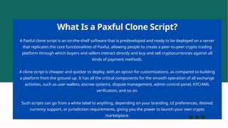 A Paxful clone script is an on-the-shelf software that is predeveloped and ready to be deployed on a server
that replicates the core functionalities of Paxful, allowing people to create a peer-to-peer crypto trading
platform through which buyers and sellers interact directly and buy and sell cryptocurrencies against all
kinds of payment methods.
A clone script is cheaper and quicker to deploy, with an option for customizations, as compared to building
a platform from the ground up. It has all the critical components for the smooth operation of all exchange
activities, such as user wallets, escrow systems, dispute management, admin control panel, KYC/AML
verification, and so on.
Such scripts can go from a white label to anything, depending on your branding, UI preferences, desired
currency support, or jurisdiction requirements, giving you the power to launch your own crypto
marketplace.
What Is a Paxful Clone Script?
 