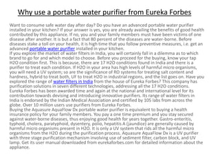 Why use a portable water purifier from Eureka Forbes
Want to consume safe water day after day? Do you have an advanced portable water purifier
installed in your kitchen? If your answer is yes, you are already availing the benefits of good health
contributed by this appliance. If no, you and your family members must have been victims of one
disease after another. It is but a fact that 80 percent of the diseases are water-borne. Before
diseases stake a toll on your health, it is high time that you follow preventive measures, i.e. get an
advanced portable water purifier installed in your kitchen.
If you explore the market of water filters in India, you will certainly fall in a dilemma as to which
brand to go for and which model to choose. Before you proceed for the buying, know your tap
H2O condition first. This is because, there are 17 H2O conditions found in India and there is a
purifier to treat each condition. If H2O in your area has high levels of harmful micro organisms,
you will need a UV system; so are the significance of RO systems for treating salt content and
hardness, hybrid to treat both, UF to treat H2O in industrial regions, and the list goes on. Have you
explored the range of water filters in India from the house of Eureka Forbes? This company has
purification solutions in seven different technologies, addressing all the 17 H2O conditions.
Eureka Forbes has been awarded time and again at the national and international level for its
contribution towards devising and introducing innovative purifiers. Its range of water filters in
India is endorsed by the Indian Medical Association and certified by 105 labs from across the
globe. Over 10 million users use purifiers from Eureka Forbes.
Buying the Aquasure AquaFlow Dx portable water purifier is equivalent to buying a health
insurance policy for your family members. You pay a one time premium and you stay secured
against water-borne diseases, thus enjoying good health for years together. Gastro-enteritis,
typhoid, cholera, paratyphoid, dysentery, polio, hepatitis A (jaundice) are generally caused by
harmful micro organisms present in H2O. It is only a UV system that rids all the harmful micro
organisms from the H2O during the purification process. Aquasure AquaFlow Dx is a UV purifier
with three stage purification mechanism involving use of sediment filter, carbon block, and UV
lamp. Get its user manual downloaded from eurekaforbes.com for detailed information about the
appliance.
 